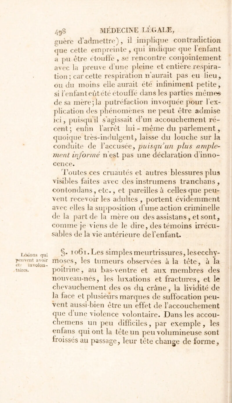 guère d’admettre), il implique contradiction que cette empreinte, qui indique que l’enfant a pu être étouffé , se rencontre conjointement avec la preuve dune pleine et entière respira- tion ; car cette respiration n’aurait pas eu lieu, ou du moins elle aurait été infiniment petite, si feulant eut été étouffé dans les parties mêmes de sa mère;la putréfaction invoquée pour l'ex- plication des phénomènes ne peut être admise ici, puisqu’il s’agissait d’un accouchement ré- cent; enfin l’arrêt lui - même du parlement, quoique très-indulgent, laisse du louche sur la conduite de l’accusée, puisqu'un plus ample- ment informé n’est pas une déclaration d inno- cence. Toutes ces cruautés et autres blessures plus visibles faites avec des instrumens tranchans , contondans, etc., et pareilles à celles que peu- vent recevoir les adultes , portent évidemment avec elles la supposition d’une action criminelle de la part de la mère ou des assistans, et sont, comme je viens de le dire, des témoins irrécu- sables de la vie antérieure de l’enfant. Lésions qui peuvent avoir etc involon- taires. §. ioôi.Les simples meurtrissures, lesecchy- moses, les tumeurs observées à la tête, à la poitrine, au bas-ventre et aux membres des nouveau-nés, les luxations et fractures, et le chevauchement des os du crâne, la lividité de la face et plusieurs marques de suffocation peu- vent aussi-bien être un effet de l’accouchement que d’une violence volontaire. Dans les accou- chemens un peu difficiles, par exemple , les en la ns qui ont la tête un peu volumineuse sont iroissés au passage, leur tête change de forme,