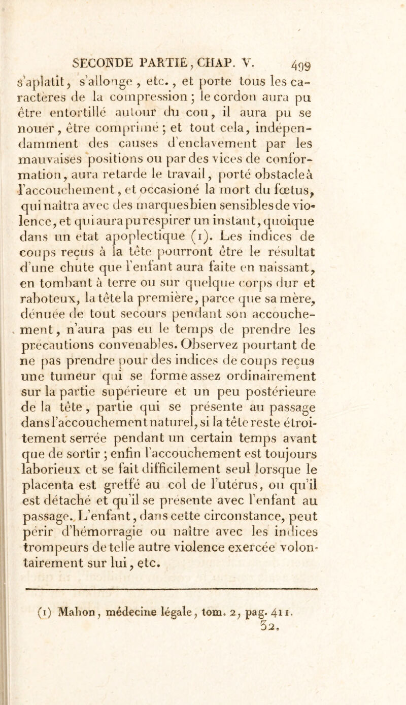 S aplalit, s’allonge , etc., et porte tous les ca- ractères de la compression; le cordon aura pu être entortillé autour du cou, il aura pu se nouer, être comprime ; et tout cela, indépen- damment des causes d’enclavement par les mauvaises positions ou par des vices de confor- mation, aura retarde le travail, porté obstacleà l’accouchement, et occasioné la mort du fœtus,» qui naîtra avec des marquesbien sensiblesde vio* lence,et qui aura pu respirer un instant, quoique clans un état apoplectique (i). Les indices de coups reçus à la tête pourront être le résultat d une chute que feulant aura faite en naissant, en tombant à terre ou sur quelque corps dur et raboteux, la tête la première, parce (pie sa mère, dénuee de tout secours pendant son accouche- . ment, n’aura pas eu le temps de prendre les précautions convenables. Observez pourtant de ne pas prendre pour des indices de coups reçus une tumeur qui se forme assez ordinairement sur la partie supérieure et un peu postérieure de la tète , partie qui se présente au passage dans l’accouchement naturel, si la tête reste étroi- tement serrée pendant un certain temps avant que de sortir ; enfin l’accouchement est toujours laborieux et se fait difficilement seul lorsque le placenta est greffe au col de l’utérus, ou qu’il est détaché et qu’il se présente avec l’enfant au passage. L’enfant, dans cette circonstance, peut périr d’hémorragie ou naître avec les indices trompeurs de telle autre violence exercée volon- tairement sur lui, etc. (i) Mahon, médecine légale, tom. 2, pag. 41 52.