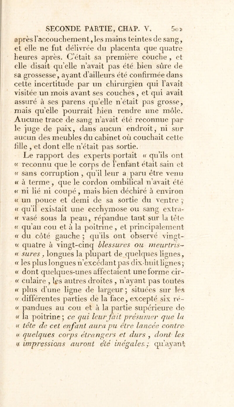 après l'accouchement ,les mains teintes de sang, et elle ne fut délivrée du placenta que quatre heures après. C’était sa première couche , et elle disait qu’elle n’avait pas été bien sûre de sa grossesse, ayant d’ailleurs été confirmée dans cette incertitude par un chirurgien qui l’avait visitée un mois avant ses couches , et qui avait assuré à ses parens qu’elle n’était pas grosse, mais quelle pourrait bien rendre une môle. Aucune trace de sang n’avait été reconnue par le juge de paix, dans aucun endroit, ni sur aucun des meubles du cabinet où couchait cette fille , et dont elle n’était pas sortie. Le rapport des experts portait « qu’ils ont « reconnu que le corps de l’enfant était sain et (( sans corruption , qu’il leur a paru être venu « à terme, que le cordon ombilical n’avait été « ni lié ni coupé, mais bien déchiré à environ (( un pouce et demi de sa sortie du ventre ; « qu’il existait une ecchymose ou sang extra- « vasé sous la peau, répandue tant sur la tête « qu’au cou et à la poitrine, et principalement « du côté gauche ; qu’ils ont observé vingt- « quatre à vingt-cinq blessures ou meurtris- « sures ? longues la plupart de quelques lignes, « les plus longues n’excédan t pas dix-huit lignes ; « dont quelques-unes affectaient une forme cir- « culaire , les autres droites , n’ayant pas toutes k plus d’une ligne de largeur ; situées sur les « différentes parties de la face, excepté six ré- « pandues au cou et à la partie supérieure de « la poitrine; ce cjui leur fait présumer que la « tête de cet enfant aura pu être lancée contre « quelques corps étrangers et durs , dont les u impressions auront été inégalesy. qu’ayant