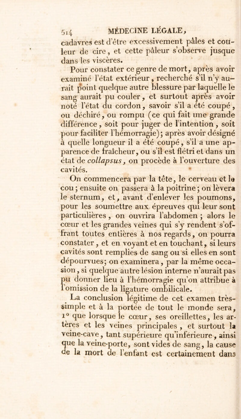 cadavres est d etre excessivement pâles et cou- leur de cire, et cette pâleur s’observe jusque dans les viscères. Pour constater ce genre de mort, après avoir examiné l’état extérieur, recherché s’il n’y au- rait point quelque autre blessure par laquelle le sang aurait pu couler, et surtout après avoir noté l’état du cordon, savoir s’il a été coupé, ou déchiré, ou rompu (ce qui fait une grande différence, soit pour juger de l’intention, soit pour faciliter l’hémorragie) ; après avoir désigné à quelle longueur il a été coupé, s’il a une ap- parence de fraîcheur, ou s’il est flétri et dans un état de collapsus, on procède à l’ouverture des cavités. On commencera par la tète, le cerveau et la cou ; ensuite on passera à la poitrine ; on lèvera le sternum, et, avant d’enlever les poumons, pour les soumettre aux épreuves qui leur sont particulières , on ouvrira l’abdomen ; alors le cœur et les grandes veines qui s’y rendent s’of- frant toutes entières à nos regards, on pourra constater, et en voyant et en touchant, si leurs cavités sont remplies de sang ou si elles en sont dépourvues; on examinera, par la même occa- sion , si quelque autre lésion interne n’aurait pas pu donner lieu à l’hémorragie qu’on attribue à 1 omission de la ligature ombilicale. La conclusion légitime de cet examen très- simple et à la portée de tout le monde sera, î ° que lorsque le cœur, ses oreillettes, les ar- tères et les veines principales , et surtout la veine-cave, tant supérieure qu’inférieure, ainsi aue la veine-porte, sont vides de sang, la cause de la mort de l’enfant est certainement dans