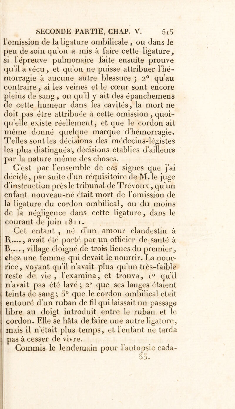 l'omission de la ligature ombilicale , ou dans le peu de soin qu’on a mis à faire cette ligature, si l’épreuve pulmonaire faite ensuite prouve qu’il a vécu, et qu’on ne puisse attribuer l’hé- morragie à aucune autre blessure ; 2° qu’au contraire, si les veines et le cœur sont encore pleins de sang, ou qu’il y ait des épanchemens de cette humeur dans les cavités, la mort ne doit pas élre attribuée à cette omission, quoi- qu’elle existe réellement, et que le cordon ait meme donné quelque marque d’hémorragie. Telles sont les décisions des médecins-légistes les plus distingués , décisions établies d’ailleurs par la nature meme des choses. C’est par l’ensemble de ces signes que j’ai décidé, par suite d’un réquisitoire de M. le juge d’instruction près le tribunal de Trévoux, qu’un enfant nouveau-né était mort de l’omission de la ligature du cordon ombilical, ou du moins de la négligence dans cette ligature, dans le : courant de juin iBi i. Cet enfant , né d’un amour clandestin à I R...., avait été porté par un officier de santé à ; B...., village éloigné de trois lieues du premier, : chez une femme qui devait le nourrir. La nour- rice , voyant qu’il n’avait plus qu’un très-faible ! reste de vie , l’examina, et trouva, i° qu’il n’avait pas été lavé ; 2° que ses langes étaient teints de sang; 5° que le cordon ombilical était entouré d’un ruban de fil qui laissait un passage libre au doigt introduit entre le ruban et le cordon. Elle se hâta de faire une autre ligature, . mais il n’était plus temps, et l’enfant ne tarda j pas à cesser de vivre. Commis le lendemain pour l’autopsie cada- r- rr ■ 00.