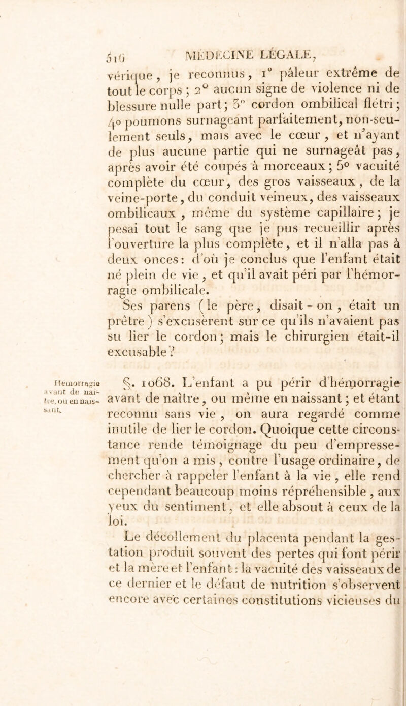 Heuiorragia ;i \ unt de uai- fie, oueuuttJS- banL ^j(3 MEDECINE LÉGALE, vérique , je reconnus, iü pâleur extrême de tout le corps ; 2° aucun signe de violence ni de blessure nulle part; 5° cordon ombilical flétri; /+o poumons surnageant parfaitement, non-seu- lement seuls, mais avec le cœur, et n’ayant de plus aucune partie qui ne surnageât pas, après avoir été coupés à morceaux; 5° vacuité complète du cœur, des gros vaisseaux, de la veine-porte, du conduit veineux, des vaisseaux ombilicaux , même du système capillaire ; je pesai tout le sang que je pus recueillir après l’ouverture la plus complète, et il n’alla pas à deux onces: d’où je conclus que l’enfant était né plein de vie , et qu'il avait péri par l’hémor- ragie ombilicale. Ses parens (le père, disait - on , était un prêtre) s’excusèrent sur ce qu’ils n’avaient pas su lier le cordon; mais le chirurgien était-il excusable ? 1068. L’enfant a pu périr d'hémorragie avant de naître, ou même en naissant ; et étant reconnu sans vie , on aura regardé comme inutile de lier le cordon. Quoique cette circons- tance rende témoignage du peu d’empresse- ment qu’on a mis , contre l’usage ordinaire, de chercher à rappeler l’enfant â la vie , elle rend cependant beaucoup moins répréhensible , aux yeux du sentiment, et elle absout à ceux de la loi. Le décollement du placenta pendant la ges- tation produit souvent des pertes qui font périr et la mère et l’enfant : la vacuité des vaisseaux de ce dernier et le défaut de nutrition s’observent encore avec certaines constitutions vicieuses du