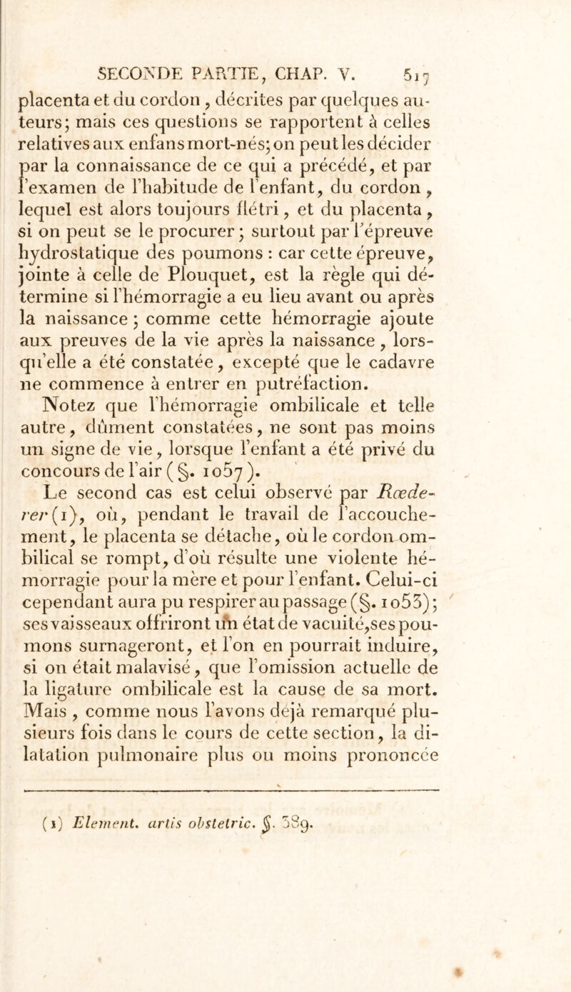 placenta et du cordon , décrites par quelques au- teurs; mais ces questions se rapportent à celles relatives aux enfans mort-nés; on peut les décider par la connaissance de ce qui a précédé, et par l’examen de l’habitude de l’enfant, du cordon , lequel est alors toujours flétri, et du placenta, si on peut se le procurer ; surtout par 1 épreuve hydrostatique des poumons : car cette épreuve, jointe à celle de Plouquet, est la règle qui dé- termine si l’hémorragie a eu lieu avant ou après la naissance ; comme cette hémorragie ajoute aux preuves de la vie après la naissance, lors- qu’elle a été constatée, excepté que le cadavre 11e commence à entrer en putréfaction. Notez que l’hémorragie ombilicale et telle autre, dûment constatées, ne sont pas moins un signe de vie, lorsque l’enfant a été privé du concours de l’air ( §. 1067 ). Le second cas est celui observé par Rœde- rer{ 1), où, pendant le travail de l’accouche- ment, le placenta se détache, où le cordon om- bilical se rompt, d’où résulte une violente hé- morragie pour la mère et pour l’enfant. Celui-ci cependant aura pu respirer au passage (§. io53); ses vaisseaux offriront un état de vacuité,ses pou- mons surnageront, et l’on en pourrait induire, si on était malavisé, que l’omission actuelle de la ligature ombilicale est la cause de sa mort. Mais , comme nous l’avons déjà remarqué plu- sieurs fois dans le cours de cette section, la di- latation pulmonaire plus ou moins prononcée (j) Elément. artis obstelric. 58g.