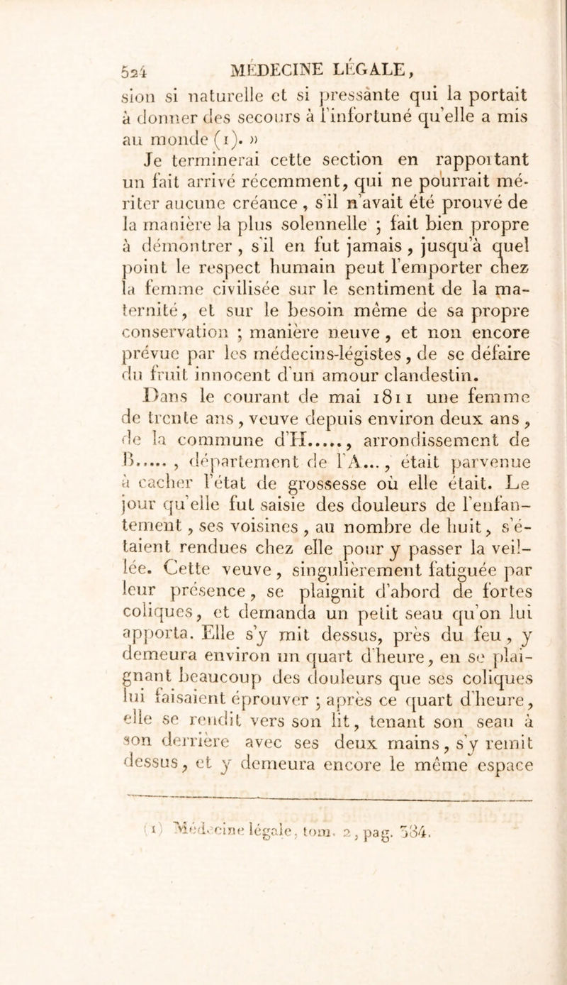 sion si naturelle et si pressante qui la portait à donner des secours à l’infortuné quelle a mis au monde (i). » Je terminerai cette section en rappoitant un fait arrivé récemment, qui ne pourrait mé- riter aucune créance , s'il n avait été prouvé de la manière la plus solennelle ; fait bien propre à démontrer, s il en fut jamais, jusqu’à quel point le respect humain peut l’emporter chez la femme civilisée sur le sentiment de la ma- ternité, et sur le besoin meme de sa propre conservation ; manière neuve, et non encore prévue par les médecins-légistes, de se défaire du fruit innocent d’un amour clandestin. Dans le courant de mai 1811 une femme de trente ans, veuve depuis environ deux ans , de la commune d’H , arrondissement de 1) , département de l'A..., était parvenue à cacher l’état de grossesse où elle était. Le jour quelle fut saisie des douleurs de l'enfan- tement , ses voisines , au nombre de huit, s’é- taient rendues chez elle pour y passer la veil- lée. Cette veuve , singulièrement fatiguée par leur présence, se plaignit d’abord de fortes coliques, et demanda un petit seau qu’on lui apporta. Elle s’y mit dessus, près du feu , y demeura environ un quart dheure, en se plai- gnant beaucoup des douleurs que ses coliques lui faisaient éprouver ; après ce quart d’heure, elle se rendit vers son lit, tenant son seau à son derrière avec ses deux mains, s’y remit dessus, et y demeura encore le même espace Med. cine légale tom. 2,pag. 534.