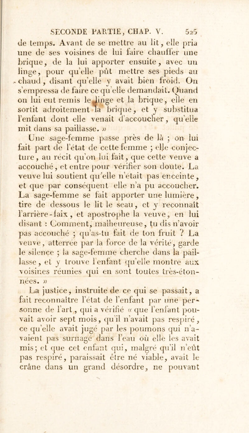 Je temps. Avant de se mettre au lit, elle pria une de ses voisines de lui faire chauffer une brique, de la lui apporter ensuite, avec un linge, pour quelle pût mettre ses pieds au chaud , disant qu’elle y avait bien froid. On s’empressa de faire ce qu elle demandait. Quand on lui entremis le^Jinge et la brique, elle en sortit adroitement la brique, et y substitua l’enfant dont elle venait d’accoucher, qu elle mit dans sa paillasse. » Une sage-femme passe près de là ; on lui fait part de l’état de cette femme ; elfe conjec- ture, au récit qu’on lui fait, que cette veuve a accouché , et entre pour vérifier son doute. La veuve lui soutient qiûelle n’était pas enceinte, et que par conséquent elle n’a pu accoucher. La sage-femme se fait apporter une lumière , tire de dessous le lit le seau, et y reconnaît barrière-faix , et apostrophe la veuve, en lui disant : Comment, malheureuse, tu dis n’avoir pas accouché ; qu’as-tu fait de ton fruit ? La veuve, atterrée par la force de la vérité, garde le silence ; la sage-femme cherche dans la pail- lasse, et y trouve 1 enfant qu elle montre aux voisines réunies qui en sont toutes très-éton- nées. » La justice, instruite de ce qui se passait, a fait reconnaître l’état de l’enfant par une per- sonne de l’art, qui a vérifié «■ que l’enfant pou- vait avoir sept mois, qu’il n’avait pas respiré, ce qu’elle avait jugé par les poumons qui n’a- vaient pas surnagé dans l’eau où elle les avait mis; et que cet enfant qui, malgré qu’il n’eût pas respiré, paraissait èlre né viable, avait le crâne dans un grand désordre, ne pouvant