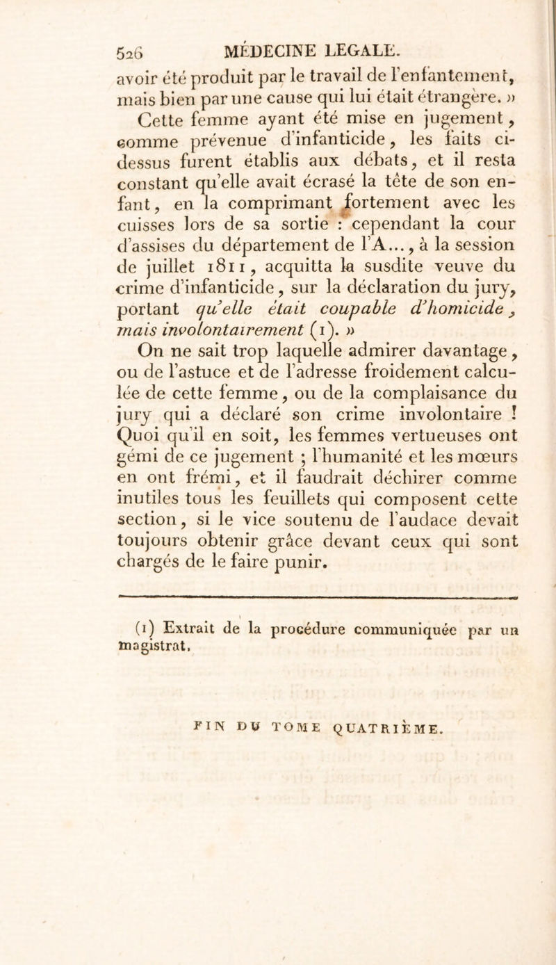 avoir été produit par le travail de l'enfantement, mais bien par une cause qui lui était étrangère. » Cette femme ayant été mise en jugement, comme prévenue d infanticide, les faits ci- dessus furent établis aux débats, et il resta constant quelle avait écrasé la tète de son en- fant , en la comprimant fortement avec les cuisses lors de sa sortie : cependant la cour d’assises du département de FA..., à la session de juillet 1811, acquitta la susdite veuve du crime d’infanticide, sur la déclaration du jury, portant quelle était coupable d'homicide ^ mais involontairement (i). » On ne sait trop laquelle admirer davantage, ou de l’astuce et de l’adresse froidement calcu- lée de cette femme, ou de la complaisance du jury qui a déclaré son crime involontaire î Quoi qu’il en soit, les femmes vertueuses ont gémi de ce jugement ; l'humanité et les mœurs en ont frémi, et il faudrait déchirer comme inutiles tous les feuillets qui composent cette section, si le vice soutenu de l’audace devait toujours obtenir grâce devant ceux qui sont chargés de le faire punir. \ (i) Extrait de la procédure communiquée par un magistrat. FIN DU TOME QUATRIEME.