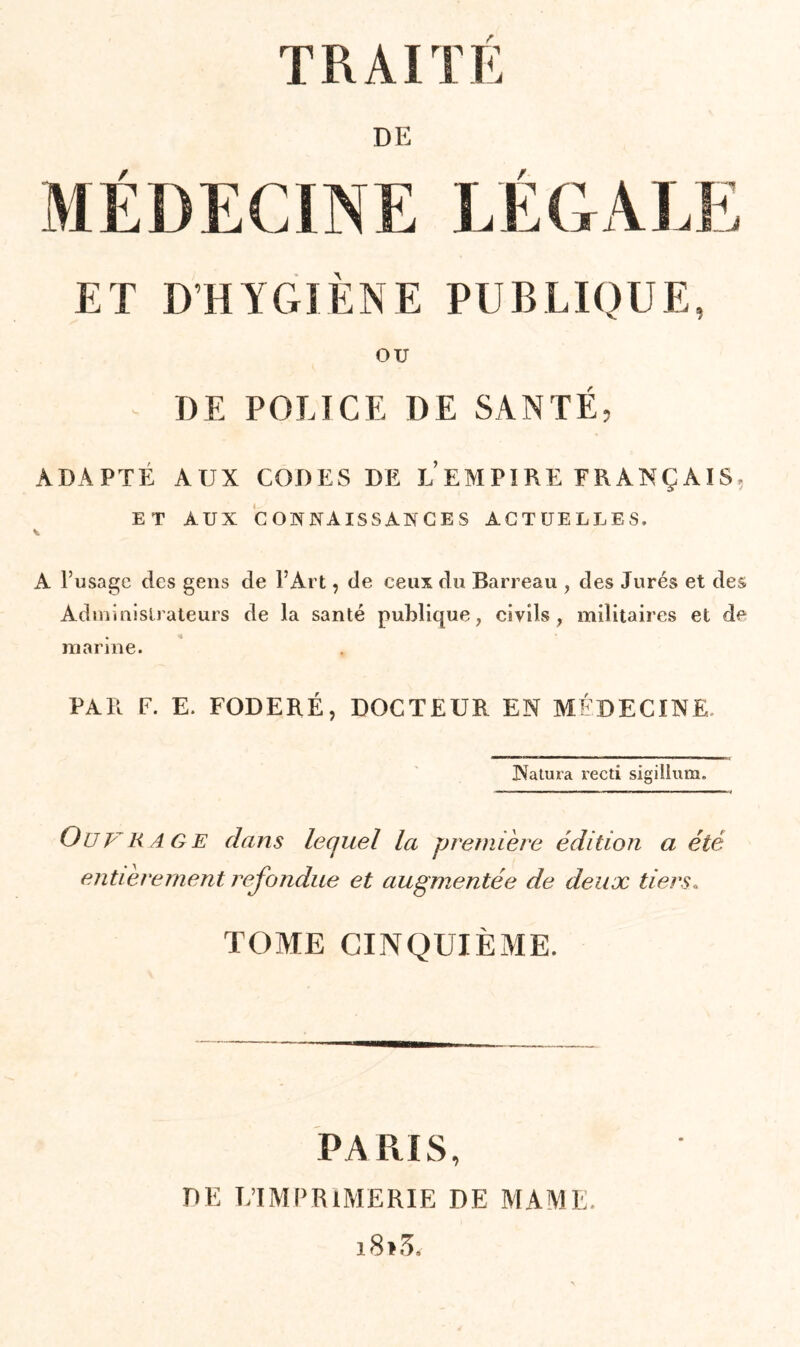 DE MÉDECINE LÉGALE ET D'HYGIÈNE PUBLIQUE, OU DE POLICE DE SANTÉ, ADAPTÉ AUX CODES DE L EMPIRE FRANÇAIS, ET AUX CONNAISSANCES ACTUELLES. A l’usage des gens de l’Art, de ceux du Barreau , des Jurés et des Administrateurs de la santé publique, civils, militaires et de marine. PAR F. E. FODERÉ, DOCTEUR EN MÉDECINE. Natura recti sigilium. Ouvrage dans lequel la première édition a été entièrement refondue et augmentée de deux tiers« TOME CINQUIÈME. PARIS, PE L’IMPRIMERIE DE MAME. i8>3.