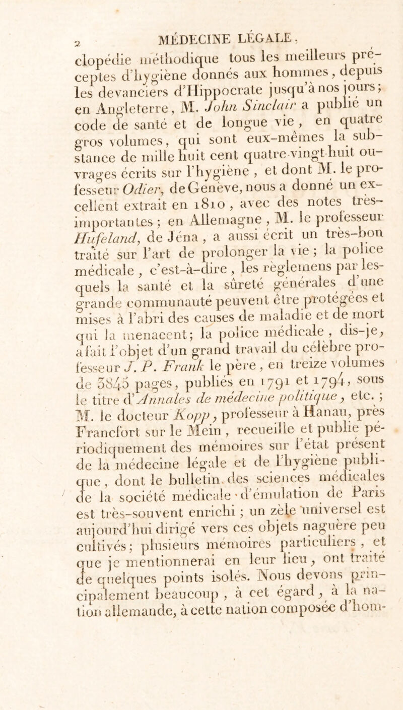 clopédie méthodique tous les meilleurs pré- ceptes d hygiene donnes aux hommes , depuis les devanciers d’Hippocrate jusqu’à nos jours ; en Angleterre, M. John Sinclair a publie un code de santé et de longue vie, en quatre gros volumes, qui sont eux-mêmes la sub- stance de mille huit cent quatre vingt huit ou- vrages écrits sur l’hygiène , et dont M. le pro- fesseur O cher, deOenève, nous a donné un ex- cellent extrait en 1810 , avec des notes très- importantes ; en Allemagne , M. le prolesseui Hufeland, de Jéna , a aussi écrit un très-bon traité sur l’art de prolonger la vie; la police médicale, c’est-à-dire, les règleinens pai les- quels la santé et la sûreté générales d une grande communauté peuvent être protégées et mises à l’abri des causes de maladie et de mort qui la menacent; la police médicale , dis-je, a fait l’objet d’un grand travail du eélèbie pio- fesseur J. P. Frank le père , en treize volumes de 5845 pages, publiés en 1791 et 1794, sous le titre d Annales de medecme politique ? etc. ; M. le docteur Kopp, professeur à Hanau, près Francfort sur le Mein , recueille et publie pé- riodiquement des mémoires sur l’état présent de la médecine légale et de 1 hygiène publi- que, dont le bulletin, des sciences médicales de la société médicale * d’émulation de Paris est très-souvent enrichu ; un zèle universel est aujourd’hui dirigé vers ces objets naguère peu cultivés; plusieurs mémoires particuliers , et cme je mentionnerai en leur lieu, ont traite je quelques points isolés. Nous devons prin- cipalement beaucoup , à cet égard, a la na- tion allemande, à cette nation composée d boni-