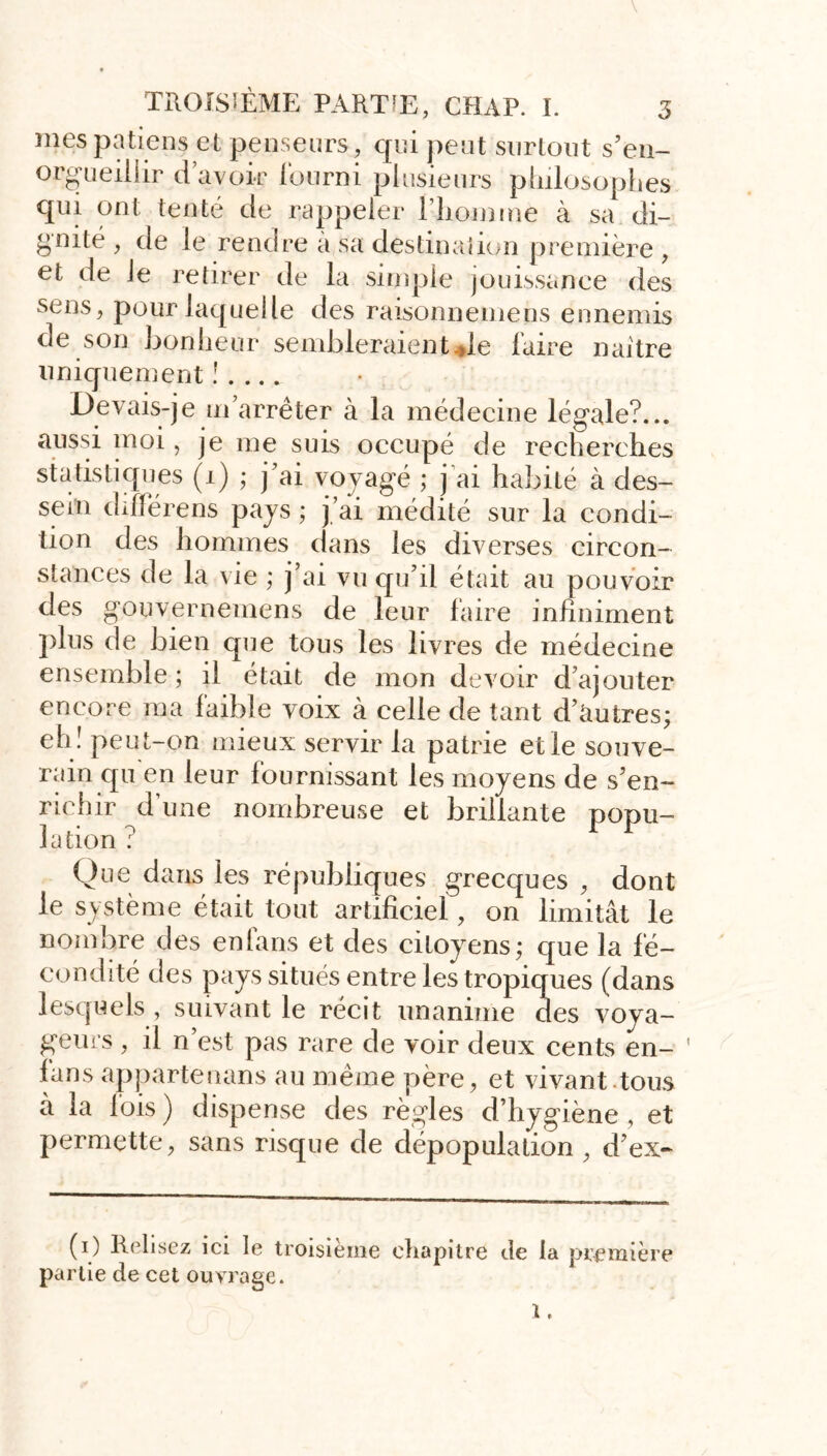 \ TROISIÈME PARTIE, CHAP. I. mespatiens et penseurs, qui peut surtout s’en- orgueillir d’avoir fourni plusieurs philosophes qui ont tenté de rappeler l’homme à sa di- gnité , de le rendre a sa destination première , et de le retirer de la simple jouissanee des sens, pour laquelle des raisonnemens ennemis de son bonheur sembleraient*le faire naître uniquement ! . ... Devais-je m’arrêter à la médecine légale?... aussi moi, je me suis occupé de recherches statistiques (i) ; j’ai voyagé ; j ai habité à des- sein différens pays ; j’ai médité sur la condi- tion des hommes dans les diverses circon- stances de la vie ; j’ai vu qu’il était au pouvoir des gouvernemens de leur faire infiniment plus de bien que tous les livres de médecine ensemble ; il était de mon devoir d’ajouter encore ma faible voix à celle de tant d’autres; eh! peut-on mieux servir la patrie et le souve- rain qu en leur fournissant les moyens de s’en- richir d’une nombreuse et brillante popu- lation ? Que dans les républiques grecques , dont le système était tout artificiel, on limitât le nombre des enlans et des citoyens; que la fé- condité des pays situés entre les tropiques (dans lesquels , suivant le récit unanime des voya- geurs , il n’est pas rare de voir deux cents en- lans appartenans au même père, et vivant tous à la lois) dispense des règles d’hygiène , et permette, sans risque de dépopulation , d’ex- [ (i) Relisez ici le troisième chapitre de la première partie de cet ouvrage. 1.