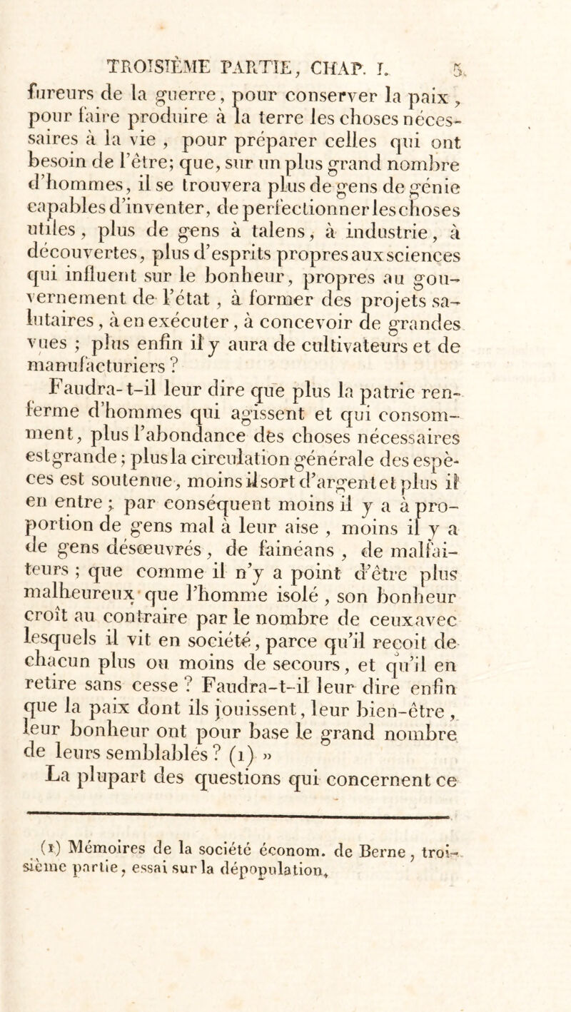 fureurs de la guerre, pour conserver la paix , pour faire produire à la terre les choses néces- saires à la vie , pour préparer celles qui ont besoin de Tètre; que, sur un plus grand nombre d’hommes, il se trouvera plus de gens de génie capables d’inventer, de perfectionner leschoses utiles, plus de gens à talens, à industrie, à découvertes, plus d’esprits propres aux sciences qui influent sur le bonheur, propres au gou- vernement de l’état , à former des projets sa- lutaires , à en exécuter, à concevoir de grandes / ^ p1 us enfin il y aura de cultivateurs et de manufacturiers ? Faudra- t-il leur dire que plus la patrie ren- ferme d’hommes qui agissent et qui consom- ment, plus 1 abondance des choses nécessaires estgrande ; plus la circulation générale des espè- ces est soutenue , moins ilsort d’argent et plus il en entre par conséquent moins il y a à pro- portion de gens mal à leur aise , moins il y a de gens désœuvrés, de fainéans , de malfai- teurs ; que comme il n’y a point d’être plus malheureux que l’homme isolé, son bonheur croît au contraire par le nombre de ceux avec lesquels il vit en société, parce qu’il reçoit de chacun plus ou moins de secours, et qu’il en retire sans cesse ? Faudra-t-il leur dire enfin que la paix dont ils jouissent, leur bien-être , leur bonheur ont pour base le grand nombre de leurs semblablés ? (1) » La plupart des questions qui concernent ce (x) Mémoires de la société économ. de Berne, troi^ siènie partie, essai sur la dépopulation.