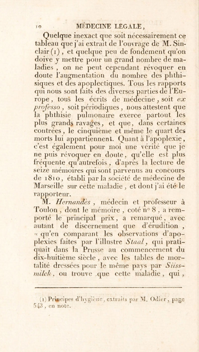 Quelque inexact que soit nécessairement ce tableau que j’ai extrait de l’ouvrage de M. Sin- clair (i) , et quelque peu de fondement qu’on doive y mettre pour un grand nombre de ma- ladies , on ne peut cependant révoquer en doute l’augmentation clu nombre des phthi- siques et des apoplectiques. Tous les rapports qui nous sont faits des diverses parties de l’Eu- rope , tous les écrits de médecine ; soit ex professa , soit périodiques , nous attestent que la phthisie pulmonaire exerce partout les plus grands ravages, et que, dans certaines contrées, le cinquième et même le quart des morts lui appartiennent. Quant à l’apoplexie, c’est également pour moi une vérité que je ne puis révoquer en doute, qu’elle est plus fréquente qu’autrefois , d’après la lecture de seize mémoires qui sont parvenus au concours de 1810, établi parla société de médecine de Marseille sur cette maladie , et dont j’ai été le rapporteur. M. Tlernandès , médecin et professeur à Toulon , dont le mémoire , coté n° 8 , a rem- porté le principal prix, a remarqué, avec autant de discernement que d’érudition , « qu’en comparant les observations d’apo- plexies faites par l’illustre Staal, qui prati- quait dans la Prusse au commencement du dix-huitième siècle , avec les tables de mor- talité dressées pour le même pays par Si iss- milek, ou trouve .que cette maladie , qui , (1)Principes cfhygiène, extraits par M., Odier, page 543, en note.