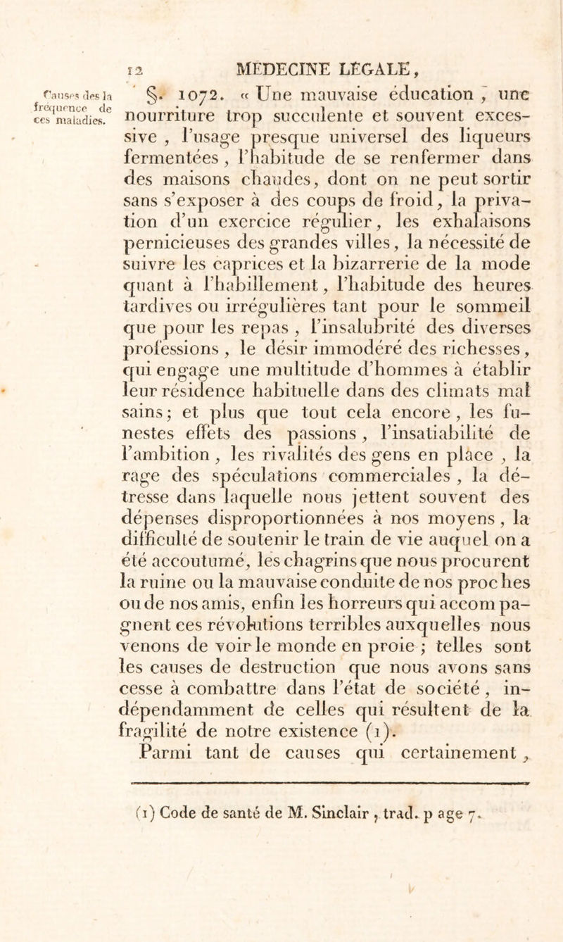 Causas des la fréquence de ces maladies. 12 MEDECINE LEGALE, §. 1072. «Une mauvaise éducation , une nourriture trop succulente et souvent exces- sive , l’usage presque universel des liqueurs fermentées, F habitude de se renfermer dans des maisons chaudes, dont on ne peut sortir sans s’exposer à des coups de froid, la priva- tion d’un exercice régulier, les exhalaisons pernicieuses des grandes villes, la nécessité de suivre les caprices et la bizarrerie de la mode quant à l’habillement, l’habitude des heures tardives ou irrégulières tant pour le sommeil que pour les repas , l’insalubrité des diverses professions , le désir immodéré des richesses, qui engage une multitude d’hommes à établir leur résidence habituelle dans des climats mal sains; et plus que tout cela encore, les fu- nestes effets des passions, l’insatiabilité de l’ambition , les rivalités des gens en place , la rage des spéculations commerciales , la dé- tresse dans laquelle nous jettent souvent des dépenses disproportionnées à nos moyens , la difficulté de soutenir le train de vie auquel on a été accoutumé, les chagrins que nous procurent la ruine ou la mauvaise conduite de nos proches ou de nos amis, enfin les horreurs qui accom pa- gnent ces révolutions terribles auxquelles nous venons de voirie monde en proie ; telles sont les causes de destruction que nous avons sans cesse à combattre dans l’état de société, in- dépendamment de celles qui résultent de la fragilité de notre existence (1). Parmi tant de causes qui certainement, (1) Code de santé de M. Sinclair ? trad. p âge 7* f