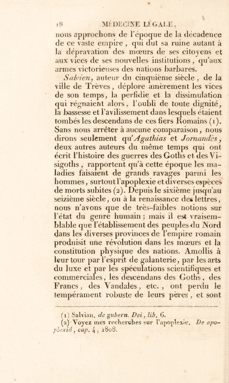 nous approchons de l’époque de la décadence de ce vaste empire , qui dut sa ruine autant à la dépravation des mœurs de ses citoyens et aux vices de ses nouvelles institutions, qu’aux armes victorieuses des nations barbares. Salvieriy auteur du cinquième siècle , de la ville de Trêves, déplore amèrement les vices de son temps, la perfidie et la dissimulation qui régnaient alors, l’oubli de toute dignité, la bassesse et ravilissement dans lesquels étaient tombés les descendans de ces fiers Romains (1). Sans nous arrêter à aucune comparaison, nous dirons seulement qu’Agathias et Jornandes, deux autres auteurs du même temps qui ont écrit l’histoire des guerres des Goths et des Vi- sigoths , rapportent qu’à cette époque les ma- ladies faisaient de grands ravages parmi les hommes, surtout l’apoplexie et diverses espèces de morts subites (2). Depuis le sixième jusqu’au seizième siècle, ou à la renaissance des lettres, nous n’avons que de très-faibles notions sur l’état du genre humain ; mais il est vraisem- blable que 1’établissement des peuples du Nord dans les diverses provinces de l’empire romain produisit une révolution dans les mœurs et la constitution physique des nations. Amollis à leur tour par l’esprit de galanterie., par les arts du luxe et par les spéculations scientifiques et commerciales, les descendans des Goths, des Francs, des Vandales, etc., ont perdu le tempérament robuste de leurs pères , et sont (1) Salvian. de gubern. Dei, lib. G. (2) Voyez mes recherches sur l’apoplexie. De apo plexid, cap. 4, 1808.