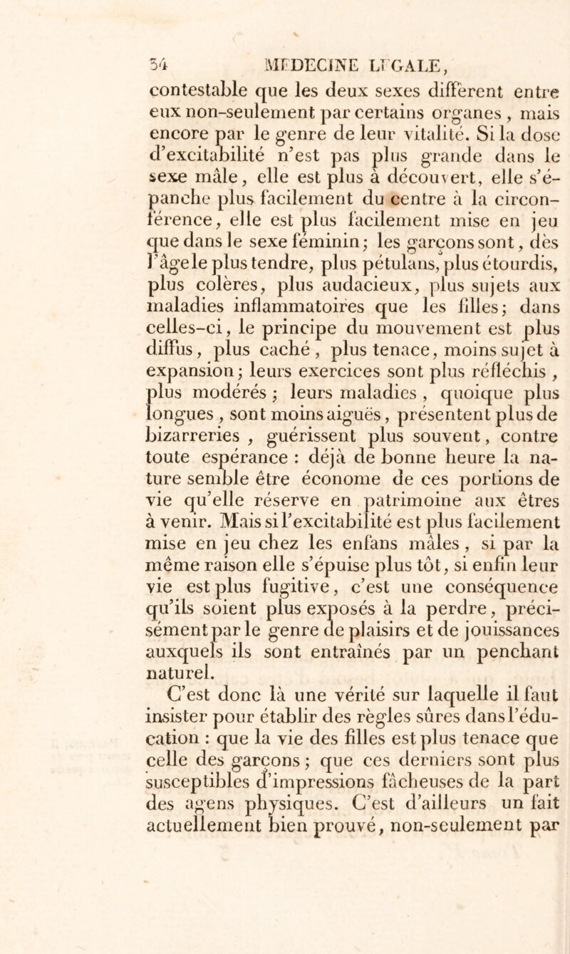 contestable que les deux sexes different entre eux non-seulement par certains organes , mais encore par le genre de leur vitalité. Si la dose d’excitabilité n’est pas plus grande dans le sexe mâle, elle est plus à découvert, elle s’é- panche plus facilement du centre à la circon- férence, elle est plus facilement mise en jeu que dans le sexe féminin ; les garçons sont, dès l’âge le plus tendre, plus pétulans, plus étourdis, plus colères, plus audacieux, plus sujets aux maladies inflammatoires que les filles ; dans celles-ci, le principe du mouvement est plus diffus, plus caché , plus tenace, moins sujet à expansion; leurs exercices sont plus réfléchis , plus modérés ; leurs maladies , quoique plus longues , sont moins aiguës, présentent plus de bizarreries , guérissent plus souvent, contre toute espérance : déjà de bonne heure la na- ture semble être économe de ces portions de vie qu’elle réserve en patrimoine aux êtres à venir. Mais si l’excitabilité est plus facilement mise en jeu chez les en fans mâles , si par la même raison elle s’épuise plus tôt, si enfin leur vie est plus fugitive, c’est une conséquence qu’ils soient plus exposés à la perdre, préci- sément par le genre de plaisirs et de jouissances auxquels ils sont entraînés par un penchant naturel. C’est donc là une vérité sur laquelle il faut insister pour établir des règles sûres dans l’édu- cation : que la vie des filles est plus tenace que celle des garçons ; que ces derniers sont plus susceptibles d’impressions fâcheuses de la part des agens physiques. C’est d’ailleurs un fait actuellement bien prouvé, non-seulement p?ur