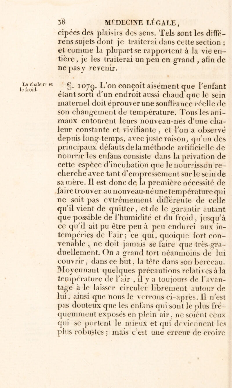 cipées des plaisirs des sens. Tels sont les diffé- rens sujets dont je traiterai dans cette section ; et comme la plupart se rapportent à la vie en- tière , je les traiterai un peu en grand , afin de ne pas y revenir. Lr» chaleur et le froid. §. 107c). L’on conçoit aisément que l’enfant étant sorti d’un endroit aussi chaud que le sein maternel doit éprouver une souffrance réelle de son changement de température. Tous les ani- maux entourent leurs nouveau-nés d’une cha- leur constante et vivifiante , et l’on a observé depuis long-temps, avec juste raison, qu’un des principaux défauts de la méthode artificielle de nourrir les enfans consiste dans la privation de cette espèce d’incubation que le nourrisson re- cherche avec tant d’empressement sur le sein de sa mère. Il est donc de la première nécessité de faire trouver au nouveau-né une température qui ne soit pas extrêmement différente de celle qu’il vient de quitter, et de le garantir autant que possible de l’humidité et du froid , jusqu’à ce qu’il ait pu être peu à peu endurci aux in- tempéries de l’air; ce qui, quoique fort con- venable , ne doit jamais se faire que très-gra- duellement. On a grand tort néanmoins de lui couvrir, dans ce but, la tête dans son berceau. Moyennant quelques précautions relatives à la température de l’air , il y a toujours de l’avan- tage à le laisser circuler librement autour de lui, ainsi que nous le verrons ci-après. Il n’est pas douteux que les enfans qui sont le plus fré- quemment exposés en plein air, ne soiént ceux qui se portent le mieux et qui deviennent les plus robustes ; mais c’est une erreur de croire