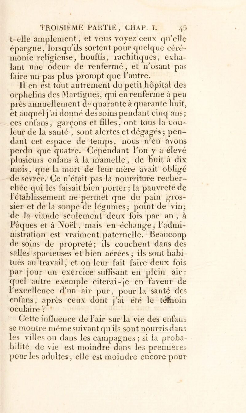 t-eile amplement, et vous voyez ceux qu’elle épargne, lorsqu’ils sortent pour quelque céré- monie religieuse, bouffis, rachitiques, exha- lant une odeur de renfermé, et n’osant pas faire un pas plus prompt que l’autre. Il en est tout autrement du petit hôpital des orphelins des Martigues, qui en renferme à peu près annuellement de quarante à quarante huit, et auquel j ai donné des soins pendant cinq ans ; ces enfans, garçons et filles, ont tous la cou- leur de la santé , sont alertes et dégagés ; pen- dant cet espace de temps, nous n’en avons perdu que quatre. Cependant l’on y a élevé plusieurs enfans à la mamelle, de huit à dix mois, que la mort de leur mère avait obligé de sevrer. Ce n’était pas la nourriture recher- chée qui les faisait bien porter; la pauvreté de l’établissement ne permet que du pain gros- sier et de la soupe de légumes; point de vin; de la viande seulement deux fois par an , à Pâques et à Noël, mais en échange, l’admi- nistration est vraiment paternelle. Beaucoup de soins de propreté; ils couchent dans des salles spacieuses et bien aérées ; ils sont habi- tués au travail, et on leur fait faire deux fois par jour un exercice suffisant en plein air: quel autre exemple citerai-je en faveur de l’excellence d’un air pur, pour la santé des enfans, après ceux dont j’ai été le té&ioin oculaire ? Cette influence de Pair sur la vie des enfans se montre même suivant qu ils sont nourris dans les villes ou dans les campagnes ; si la proba- bilité de vie est moindre dans les premières pour les adultes , elle est moindre encore pour