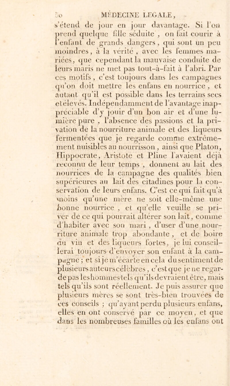 s’étend de jour en jour davantage. Si l’on prend quelque lilie séduite , on fait courir à l’enfant de grands dangers , qui sont un peu moindres, à la vérité , avec les femmes ma- riées, que cependant la mauvaise conduite de leurs maris ne met pas tout-à-fait à l’abri. Par ces motifs , c’est toujours dans les campagnes qu’on doit mettre les en fans en nourrice, et autant qu’il est possible dans les terrains secs etéievés. Indépendamment de l’avantage inap- préciable d’y jouir d’un bon air et d’une lu- mière pure , l’absence des passions et la pri- vation de la nourriture animale et des liqueurs fermentées que je regarde comme extrême- ment nuisibles au nourrisson , ainsi que Platon, Hippocrate, Aristote et Pline lavaient déjà reconnu de leur temps , donnent au lait des nourrices de la campagne des qualités bien supérieures au lait des citadines pour la con- servation de leurs enfans. C’est ce qui fait qu’à moins qu’une mère ne soit elle-même une bonne nourrice , et qu’elle veuille se pri- ver de ce qui pourrait altérer son lait, comme d’habiter avec son mari, d’user d’une nour- riture animale trop abondante , et de boire du vin et des liqueurs fortes, je lui conseil- lerai toujours d’envoyer son enfant à la cam- pagne ; et si je m’écarte en cela du sentiment de plusieurs auteurs célèbres, c’est que je ne regar- de pas les hommes tels qu’ils devraient être, mais tels qu’ils sont réellement- Je puis assurer que plusieurs mères se sont très-bien trouvées de ces conseils ; qu’ayant perdu plusieurs enfans, elles en ont conservé par ce moyen, et que dans les nombreuses familles où les enfans ont