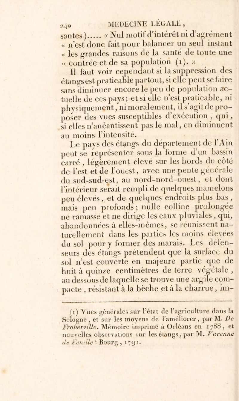 santés) « Nul motif d’intérêt ni d agrément « n’est donc fait pour balancer un seul instant « les grandes raisons de la santé de toute une <c contrée et de sa population (1). » Il faut voir cependant si la suppression des étangs est praticable partout, si elle peut se faire sans diminuer encore le peu de population ac- tuelle de ces pays; et si elle n’est praticable, ni physiquement, ni moralement, il s'agit de pro- poser des vues susceptibles d’exécution , qui, si elles n’anéantissent pas le mal, en diminuent au moins l’intensité. Le pays des étangs du département de l’Ain peut se représenter sous la forme d’un bassin carré , légèrement élevé sur les bords du côté de l’est et de l’ouest, avec une pente générale du sud-sud-est, au nord-nord-ouest, et dont l’intérieur serait rempli de quelques mamelons peu élevés, et de quelques endroits plus bas , mais peu profonds ; nulle colline prolongée ne ramasse et ne dirige les eaux pluviales, qui, abandonnées à elles-mêmes, se réunissent na- turellement dans les parties les moins élevées du sol pour y former des marais. Les défen- seurs des étangs prétendent que la surface du sol n’est couverte en majeure partie que de huit à quinze centimètres de terre végétale , au dessous de laquelle se trouve une argile com- pacte , résistant à la bêche et à la charrue, im- (i) Vues générales sur l’état de l’agriculture dans la Sologne , et sur les moyens de i améliorer, par M. De Froberville, Mémoire imprimé à Orléans en 1788, et nouvelles observations sur les étangs, par M. f a renne de Feuille i Bourg , 1791.