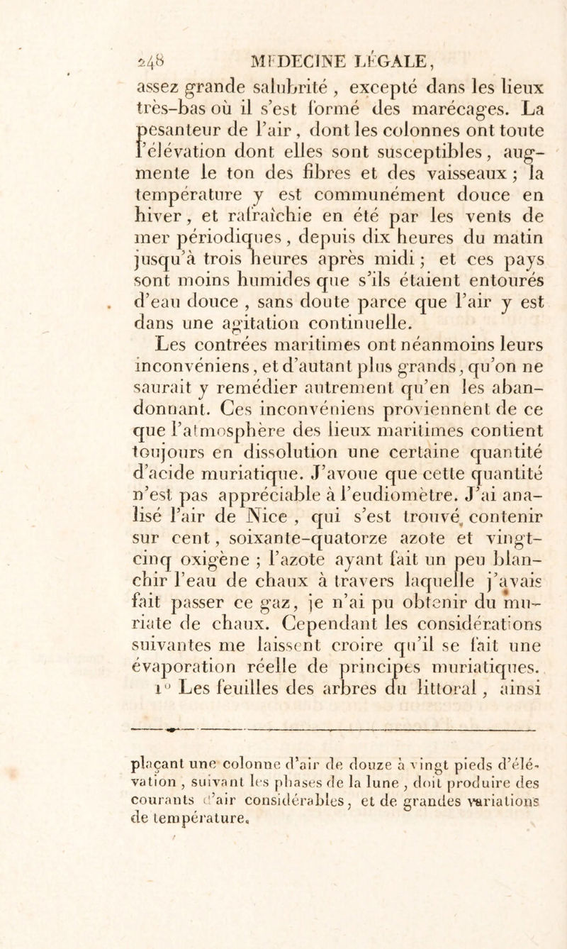 assez grande salubrité , excepté dans les lieux très-bas où il s’est formé des marécages. La Pesanteur de l’air, dont les colonnes ont toute élévation dont elles sont susceptibles, aug- mente le ton des fibres et des vaisseaux ; la température y est communément douce en hiver, et rafraîchie en été par les vents de mer périodiques, depuis dix heures du matin jusqu’à trois heures après midi ; et ces pays sont moins humides que s’ils étaient entourés d’eau douce , sans doute parce que l’air y est dans une agitation continuelle. Les contrées maritimes ont néanmoins leurs inconvéniens, et d’autant plus grands, qu’on ne saurait y remédier autrement qu’en les aban- donnant. Ces inconvéniens proviennent de ce que l’atmosphère des lieux maritimes contient toujours en dissolution une certaine quantité d’acide muriatique. J’avoue que cette quantité n’est pas appréciable à l’eudiomètre. J’ai ana- lisé l’air de Nice , qui s’est trouvé, contenir sur cent, soixante-quatorze azote et vingt- cinq oxigène ; l’azote ayant fait un peu blan- chir l’eau de chaux à travers laquelle j’avais fait passer ce gaz, je n’ai pu obtenir du mu- riate de chaux. Cependant les considérations suivantes me laissent croire qu’il se lait une évaporation réelle de principes muriatiques. 1° Les feuilles des arbres du littoral, ainsi pinçant une colonne d’air de douze à vingt pieds d’élé- vation , suivant les phases de la lune , doit produire des courants d’air considérables, et de grandes variations de température.