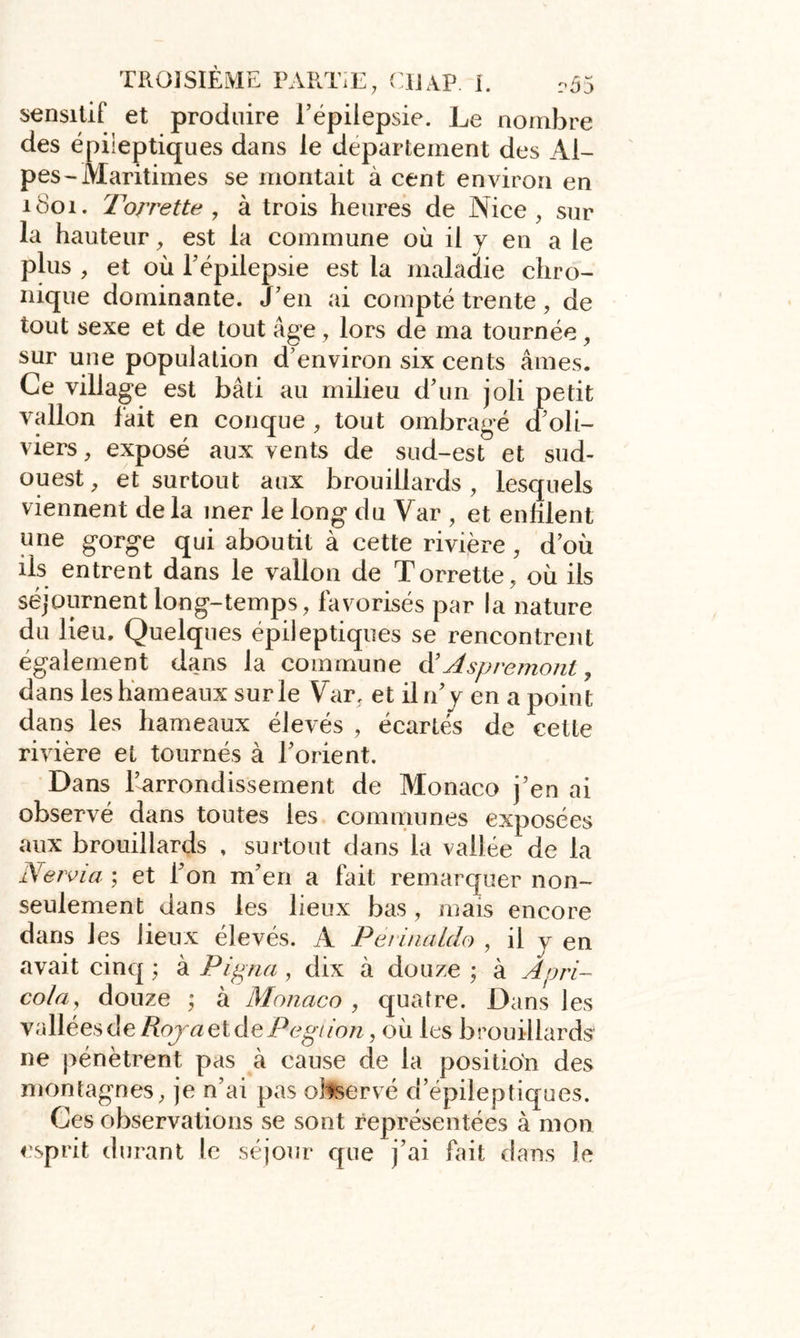 sensitif et produire l’épilepsie. Le nombre des épileptiques dans le departement des Al- pes-Maritimes se montait à cent environ en 1801. Torrette , à trois heures de Nice, sur la hauteur, est la commune où il y en a le plus , et où l’épilepsie est la maladie chro- nique dominante. J’en ai compté trente, de tout sexe et de tout âge, lors de ma tournée, sur une population d’environ six cents âmes. Ce village est bâti au milieu d’un joli petit vallon fait en conque , tout ombragé a oli- viers , exposé aux vents de sud-est et sud- ouest, et surtout aux brouillards, lesquels viennent de la mer le long du Yar , et enfilent une gorge qui aboutit à cette rivière , d’où ils entrent dans le vallon de Torrette, où ils séjournent long-temps, favorisés par la nature du lieu. Quelques épileptiques se rencontrent également dans la commune d’Asp remont, dans les hameaux sur le Yar, et il n’y en a point dans les hameaux élevés , écartés de cette rivière et tournés à l’orient. Dans l’arrondissement de Monaco j’en ai observé dans toutes les communes exposées aux brouillards , surtout dans la vallée de la Nervi a ; et l’on m’en a fait remarquer non- seulement dans les lieux bas, mais encore dans les lieux élevés. À Périnaldo , il y en avait cinq ; à Pigna , dix à douze ; à Apri- cola, douze ; à Monaco , quatre. Dans les vallées de Roja et dePegaon, où les brouillards ne pénètrent pas à cause de la position des montagnes, je n’ai pas observé d’épileptiques. Ces observations se sont représentées à mon esprit durant le séjour que j’ai fait dans le