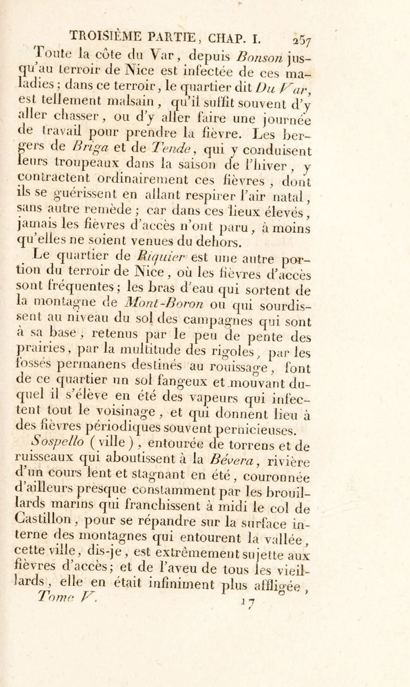 1 o il te la cote du Var, depuis Bonson jus— qu au terroir de Nice est infectée de ces ma- ladies ; dans ce terroir, le quartier dit Du Var, est tellement malsain , qu’il suffit souvent d’y aller chasser, ou d’y aller faire une journée de travail pour prendre la fièvre. Les ber- gers de Briga et de Tende, qui y conduisent leurs troupeaux dans la saison de fhiver , y contractent ordinairement ces lièvres , dont ifs se guérissent en allant respirer l’air natal, sans autre remède ; car dans ces lieux élevés, jamais les fièvres d’accès n’ont paru, à moins qu’elles ne soient venues du dehors. Le quartier de Ricjuier est une autre por- tion du terroir de Nice, où les fièvres d’accès sont fréquentes; les bras d’eau qui sortent de la montagne de Mont-Bovon ou qui sourdis- sent au niveau du sol des campagnes qui sont à sa base , retenus par le peu de pente des prairies, par la multitude des rigoles, par les fosses permanens destinés au rouissage, font de ce quartier un sol fangeux et .mouvant du- quel il s’élève en été des vapeurs qui infec- tent tout le voisinage , et qui donnent lieu à des fièvres périodiques souvent pernicieuses. Sospello ( ville ) , entourée de torrens et de ruisseaux qui aboutissent à la Bêlera, rivière d un cours lent et stagnant en ete, couronnée d’ailleurs presque constamment par les brouil- lards marins qui franchissent à midi le col de Castillon, pour se répandre sur la surface in- terne des montagnes qui entourent la vallée cette ville, dis-je, est extrêmement sujette aux fièvres d’accès; et de l’aveu de tous les vieil- lards , elle en était infiniment plus affiicrée J orne T. ,-7