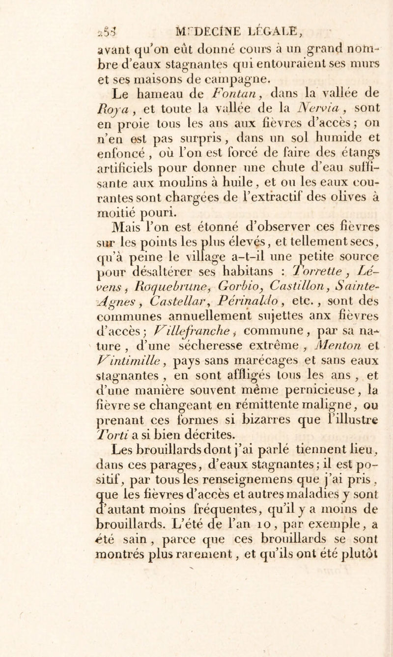 avant qu’on eût donné cours à un grand nom- bre d’eaux stagnantes qui entouraient ses murs et ses maisons de campagne. Le hameau de Fontan, dans la vallée de Roja , et toute la vallée de la Ne/via , sont en proie tous les ans aux lièvres d’accès ; on n’en est pas surpris, dans un sol humide et enfoncé , où l’on est forcé de faire des étangs artificiels pour donner une chute d’eau suffi- sante aux moulins à huile, et ou les eaux cou- rantes sont chargées de l’extractif des olives à moitié pouri. Mais l’on est étonné d’observer ces fièvres sur les points les plus élevés, et tellement secs, qu’à peine le village a-t-il une petite source pour désaltérer ses habitans : Torrette, Le- vais f Roque brune, Gorbio, Cas ti lion, Sainte- Agnes, Castellar, Périnahlo , etc., sont des communes annuellement sujettes anx fièvres d’accès ; Fille franche i commune , par sa na- ture , d’une sécheresse extrême , Menton et Vintimille, pays sans marécages et sans eaux stagnantes , en sont affligés tous les ans , et d’une manière souvent même pernicieuse, la fièvre se changeant en rémittente maligne, ou prenant ces formes si bizarres que l’illustre Ford a si bien décrites. Les brouillards dont j’ai parlé tiennent lieu, dans ces parages, d’eaux stagnantes ; il est po- sitif, par tous les renseignemens que j’ai pris, que les fièvres d’accès et autres maladies y sont d’autant moins fréquentes, qu’il y a moins de brouillards. L’été de l’an 10, par exemple, a été sain , parce que ces brouillards se sont montrés plus rarement, et qu’ils ont été plutôt