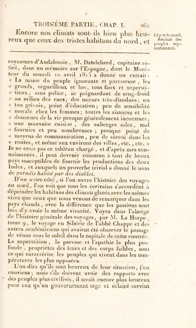 Encore nos climats sont-iis bien plus heu- reux que ceux des tristes liabitans du nord , et Lèpre du nord. Régime des peuples sep- tentionaux. royaumes d’Andalousie , M. Datidebard, capitaine re- tiré, dans un mémoire sur l’Espagne, dont le Moni- teur du samedi 10 avril 1810 a donné un extrait: ({ La masse du peuple ignorante et paresseuse , les « grands, orgueilleux et bas, tous faux et supersti- a beux, sans police, se poignardant de sang-froid <( au milieu des rues; des mœurs très-dissolues; un <c ton grivois, point d’éducation; peu de sensibilité « morale chez les femmes; toutes les aisances et les « douceurs de la vie presque généralement inconnues ; « une mauvaise cuisine , des auberges sales , mal « fournies et peu nombreuses ; presque point de « moyens de communication , peu de sûreté dans les « routes, et même aux environs des villes , etc. , etc. » Je ne crois pas ce tableau chargé , et d’après mes con- naissances, il peut devenir commun à tant de beaux pays susceptibles de fournir les productions des deux Indes , et auxquels un proverbe trivial a donné le nom de paradis habité par des diables. D’un antre coté , si l’on ouvre l’histoire des voyages au nord, l’on voit que tous les écrivains s’accordent à dépeindre les habitans des climats glacés avec les mêmes vices que ceux que nous venons de remarquer dans les pays cliauds , avec la différence que les passions sont loin d’y avoir la même vivacité. Voyez dans l’abrégé de l’histoire générale des voyages, par M. La Harpe , tome 9 , le voyage en Sibérie de l’abbé Cliappe et des autres académiciens qui avaient été observer le passage de vénus sous le soleil dans la capitale de cette contrée. La superstition , la paresse et l’apathie la plus pro- fonde , propriétés des âmes et des corps faibles, sont ce qui caractérise les peuples qui vivent dans les tem- pératures les plus opposées. L’on dira qu’ils sont heureux de leur situation, j’en conviens ; mais s’ds doivent avoir des rapports avec des peuples plus civilisés, il serait encore plus heureux pour eux qu’un gouvernement sage et éclairé survînt