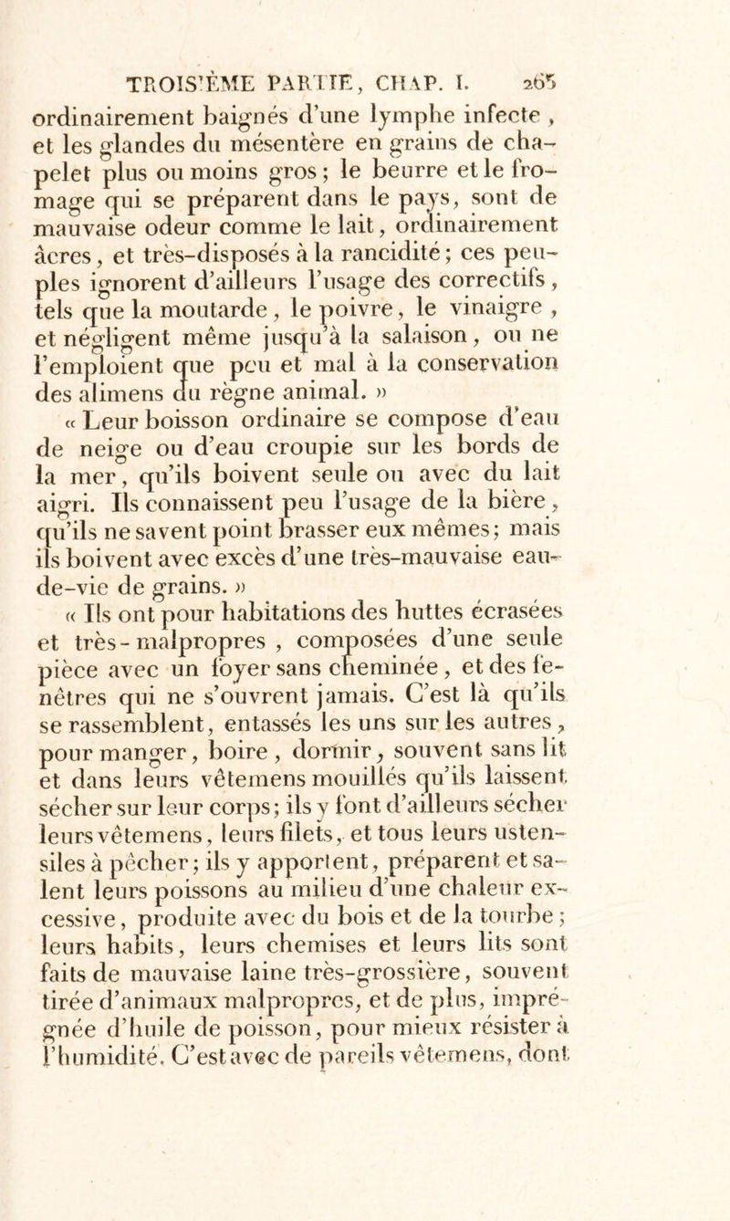 ordinairement baignés d’une lymphe infecte , et les glandes du mésentère en grains de cha- pelet plus ou moins gros; le beurre et le fro- mage qui se préparent dans le pays, sont de mauvaise odeur comme le lait, ordinairement âcres, et très-disposés à la rancidité ; ces peu- ples ignorent d’ailleurs l’usage des correctifs , tels que la moutarde, le poivre , le vinaigre , et négligent même jusqu’à ta salaison, ou ne l’emploient que peu et mai à la conservation des alimens du règne animal. » « Leur boisson ordinaire se compose d’eau de neige ou d’eau croupie sur les bords de la mer, qu’ils boivent seule ou avec du lait aigri. Ils connaissent peu l’usage de la bière , qu’ils ne savent point brasser eux mêmes ; mais ils boivent avec excès d’une très-mauvaise eau- de-vie de grains. » « Ils ont pour habitations des huttes écrasées et très-malpropres , composées d’une seule pièce avec un foyer sans cheminée, et des fe- nêtres qui ne s’ouvrent jamais. C’est là qu’ils se rassemblent, entassés les uns sur les autres ? pour manger, boire, dormir, souvent sans fit et dans leurs vêtemens mouillés qu’ils laissent sécher sur leur corps; ils y font d’ailleurs sécher leurs vêtemens, leurs filets, et tous leurs usten- siles à pêcher; ils y apporlent, préparent et sa- lent leurs poissons au milieu d’une chaleur ex- cessive , produite avec du bois et de la tourbe ; leurs habits, leurs chemises et leurs lits sont faits de mauvaise laine très-grossière, souvent tirée d’animaux malpropres, et de plus, impré- gnée d’huile de poisson, pour mieux résistera l’humidité, C’estavec de pareils vêtemens, dont