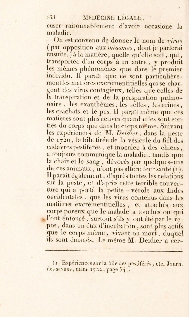 ruser raisonnablement d’avoir occasioné la maladie. On est convenu de donner le nom de virus (par opposition aux miasmes, dont je parlerai ensuite, ) à la matière, quelle qu’elle soit, qui, transportée d’un corps à un autre , y produit les mêmes phénomènes que dans le premier individu. Il paraît que ce sont particulière- mentles matières excrémentitielles qui se char- gent des virus contagieux, telles que celles de la transpiration et de la perspiration pulmo- naire , les exanthèmes, les selles , les urines , les crachats et le pus. Il paraît même que ces matières sont plus actives quand elles sont sor- ties du corps que dans le corps meme. Suivant les expériences de M. Deidier, dans la peste de 1720, la bile tirée de la vésicule du fiel des cadavres pestiférés , et inoculée à des chiens, a toujours communiqué la maladie , tandis que la chair et le sang , dévorés par quelques-uns de ces animaux, n’ont pas altéré leur santé (1). Il paraît également, d’après toutes les relations sur la peste, et d’après cette terrible couver- ture qui a porté la petite - vérole aux Indes occidentales , que les virus contenus dans les matières excrémentitielles , et attachés aux corps poreux que le malade a touchés ou qui , l’ont entouré , surtout s’ils y ont été par le re- pos, dans un état d’incubation , sont plus actifs que le corps même, vivant ou mort, duquel ils sont émanés. Le même M. Deidier a cer- (1) Expériences sur la hile des pestiférés, etc, Journ. des savans, mars 1722 , page 541 «