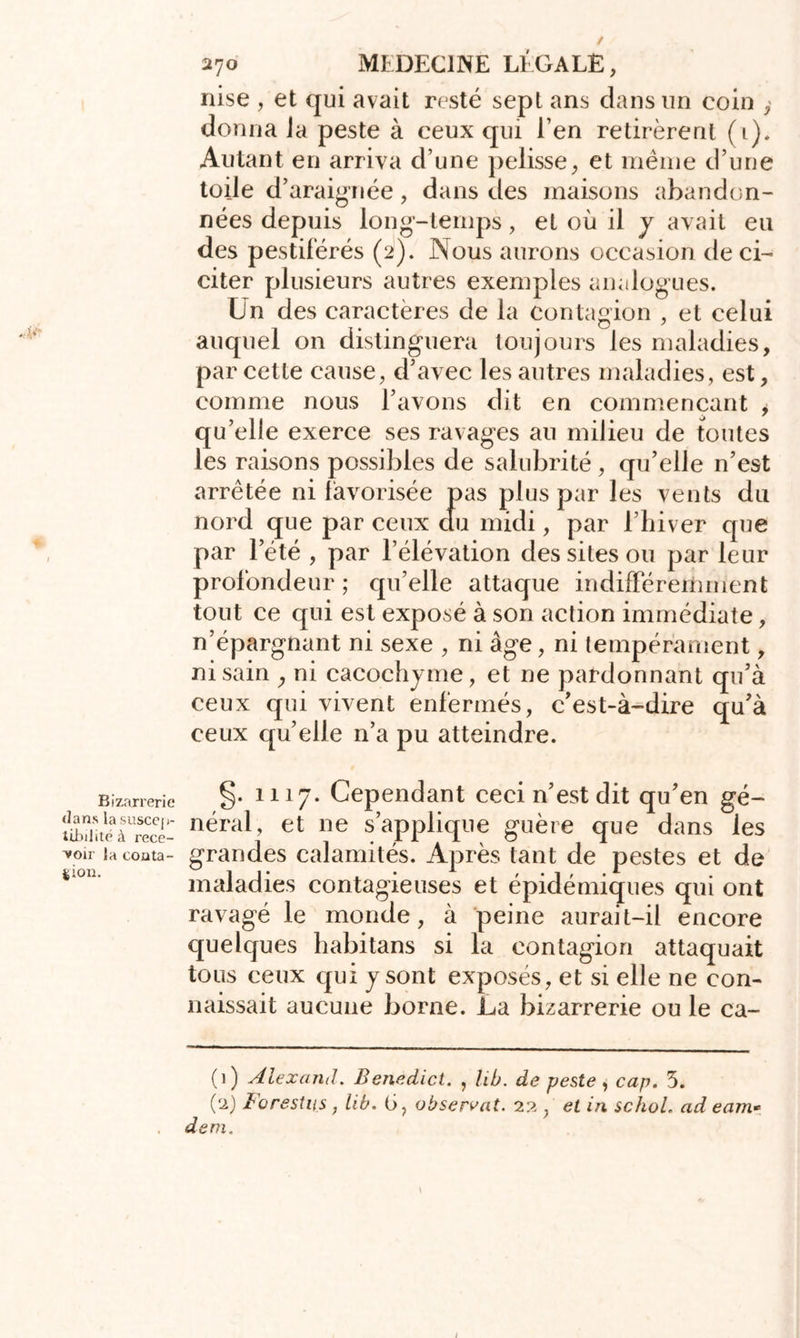 Bizarrerie dans la suscep- tibilité à rece- voir la conta- gion. 270 MEDECINE LÉGALE, nise , et qui avait resté sept ans dans un coin , donna Ja peste à ceux qui l’en retirèrent (1). Autant en arriva d’une pelisse, et même d’une toile d’araignée, dans des maisons abandon- nées depuis long-temps, et où il y avait eu des pestiférés (2). Nous aurons occasion de ci- citer plusieurs autres exemples analogues. Un des caractères de la contagion , et celui auquel on distinguera toujours les maladies, par cette cause, d’avec les autres maladies, est, comme nous l’avons dit en commençant , qu’elle exerce ses ravages au milieu de toutes les raisons possibles de salubrité , qu’elle n’est arrêtée ni favorisée pas plus par les vents du nord que par ceux du midi, par l’hiver que par l’été , par l’élévation des sites ou par leur profondeur ; qu’elle attaque indifférertiment tout ce qui est exposé à son action immédiate, n’épargnant ni sexe , ni âge, ni tempérament, ni sain , ni cacochyme, et ne pardonnant qu’à ceux qui vivent enfermés, c’est-à-dire qu’à ceux qu’elle n’a pu atteindre. §. 1117. Cependant ceci n’est dit qu’en gé- néral, et ne s’applique guère que dans les grandes calamités. Après tant de pestes et de maladies contagieuses et épidémiques qui ont ravagé le monde, à peine aurait-il encore quelques habitans si la contagion attaquait tous ceux qui y sont exposés, et si elle ne con- naissait aucune borne. La bizarrerie ou le ca- (1) Alexand. Benedict. , lib. de peste , cap. 3. (2) Forestus, lib. G, observât. 22 } et in schol. ad eam» dem.