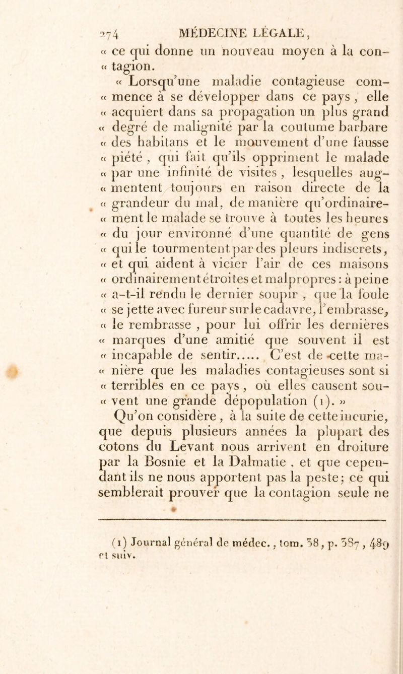 « ce qui donne un nouveau moyen à la con- « tagion. « Lorsqu’une maladie contagieuse com- « mence à se développer dans ce pays , elle « acquiert dans sa propagation un plus grand « degré de malignité par la coutume barbare des habitans et le mouvement d’une fausse « piété , qui fait qu’ils oppriment le malade « par une infinité de visites , lesquelles aug- « mentent toujours en raison directe de la « grandeur du mal, de manière qu’ordinaire- ct ment le malade se trouve à toutes les heures « du jour environné d’une quantité de gens « qui le tourmentent par des pleurs indiscrets, « et qui aident à vicier l’air de ces maisons « ordinairement étroites et malpropres: à peine « a-t-il rendu le dernier soupir , que la foule « se jette avec fureur sur le cadavre, l’embrasse, « le rembrasse , pour lui offrir les dernières « marques d’une amitié que souvent il est « incapable de sentir C’est de -cette ma- « nière que les maladies contagieuses sont si « terribles en ce pays , où elles causent sou- « vent une grande dépopulation (1). » Qu’on considère , à la suite de cette incurie, que depuis plusieurs années la plupart des cotons du Levant nous arrivent en droiture par la Bosnie et la Dalmatie , et que cepen- dant ils ne nous apportent pas la peste; ce qui semblerait prouver que la contagion seule ne (i) Journal général de médcc., torn. 58, p. 587,489 rt suiv.