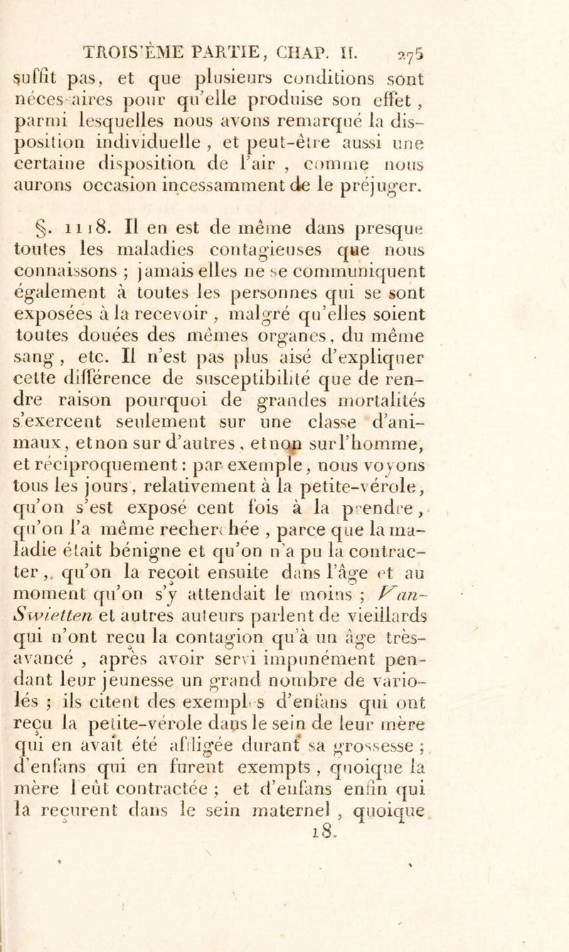 suffît pas, et que plusieurs conditions sont néces aires pour qu'elle produise son effet , parmi lesquelles nous avons remarqué la dis- position individuelle , et peut-être aussi une certaine disposition de l'air , comme nous aurons occasion incessamment de le préjuger. §. 1118. Il en est de même dans presque toutes les maladies contagieuses que nous connaissons ; jamais elles ne se communiquent également à toutes les personnes qui se sont exposées à la recevoir, malgré qu’elles soient toutes douées des mêmes organes, du même sang , etc. Il n'est pas plus aisé d'expliquer cette différence de susceptibilité que de ren- dre raison pourquoi de grandes mortalités s’exercent seulement sur une classe d'ani- maux, etnon sur d'autres , etnon surl'homme, et réciproquement : par exemple, nous voyons tous les jours, relativement à la petite-vérole, qu’on s’est exposé cent fois à la prendre, qu’on l’a même recheri hée , parce que la ma- ladie était bénigne et qu’on n'a pu la contrac- ter,. qu’on la reçoit ensuite dans l’âge et au moment qu’on s’y attendait le moins ; Van- Swietten et autres auteurs parlent de vieillards qui n’ont reçu la contagion qu’à un âge très- avancé , après avoir servi impunément pen- dant leur jeunesse un grand nombre de vario- lés ; ils citent des exempl s d’enfans qui ont reçu la petite-vérole dans le sein de leur mère qui en avait été affligée durant sa grossesse ; d’enfans qui en furent exempts , quoique la mère 1 eût contractée ; et d’enfans enfîn qui la reçurent dans le sein maternel , quoique 18.