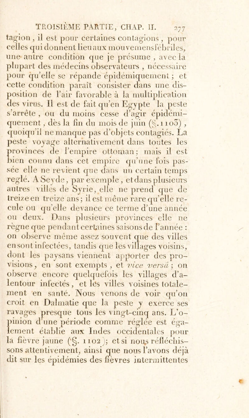 tagion , il est pour certaines contagions , pour celles qui donnent lieu aux mouvemensfébriles, une antre condition que je présume , avec la plupart des médecins observateurs , nécessaire pour qu elle se répande épidémiquement ; et cette condition paraît consister dans une dis- position de l’air favorable à la multiplication des virus. Il est de fait qu’en Egypte la peste s’arrête , ou du moins cesse d’agir épidémi- quement , dès la fin du mois de juin (§. no3) , quoiqu’il ne manque pas d’objets contagiés. La peste voyage alternativement dans toutes les provinces de l’empire ottoman ; mais il est bien connu dans cet empire qu’une fois pas- sée elle ne revient que dans un certain temps réglé. ASeyde, par exemple, et dans plusieurs autres villes de Syrie, elle ne prend que de treize en treize ans ; il est même rare qu elle re- cule ou qu’elle devance ce terme d’une année ou deux. Dans plusieurs provinces elfe ne règne que pendant certaines saisonsde l’année : on observe même assez souvent que des villes en sont infectées, tandis que les villages voisins, dont les paysans viennent apporter des pro- visions y en sont exempts , et vice versa ; on observe encore quelquefois les villages d’a- lentour infectés , et les villes voisines totale- ment en santé. Nous venons de voir qu’on croit en Dalmatie que la peste y exerce ses ravages presque tous les vingt-cinq ans. L’o- pinion d’une période comme réglée est éga- lement établie aux Indes occidentales pour la fié vre jaune ('§. 1102); et si noies réfléchis- sons attentivement, ainsi que nous l’avons déjà dit sur les épidémies des fièvres intermittentes