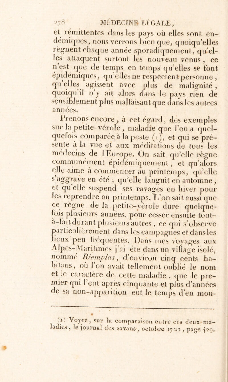 et rémittentes dans les pays où elles sont en- démiques, nous verrons bien que, quoiqu’elles régnent chaque année sporadiquement, qu’el- les attaquent surtout les nouveau venus , ce ? *ïne c^e temPs en temps qu’elles se font épidémiques, qu’elles ne respectent personne, qu elles agissent avec plus de malignité , quoiqu il n y ait alors dans le pays rien de sensiblement plus malfaisant que dans les autres années. Prenons encore , à cet égard, des exemples sur la petite-vérole , maladie que l’on a quel- quefois comparée à la peste (i), et qui se pré- sente à la vue et aux méditations de tous les médecins de 1 Europe. On sait qu elle règne communément épidémiquement, et qu’alors elle aime à commencerai! printemps, qu’elle s aggrave en été , qu’elle languit en automne , et qu elle suspend ses ravages en hiver pour les reprendre au printemps. L’on sait aussi que ce règne de la petite-vérole dure quelque- lois plusieurs années, pour cesser ensuite tout- à-lait durant plusieurs autres , ce qui s’observe particulièrement dans les campagnes et dans les lieux peu fréquentés. Dans mes voyages aux Alpes- Maritimes j’ai été dans un village isolé, nommé Riemplas, d’environ cinq cents ha- bitans, où 1 on avait tellement oublié le nom et e caractère de cette maladie , que le pre- mier qui 1 eut après cinquante et plus d’années de sa non-apparition eut le temps d’en mou- Voyez, sur ta comparaison entre ces deux ma- ladies, le journal ties savans, octobre 1721 , page 429.