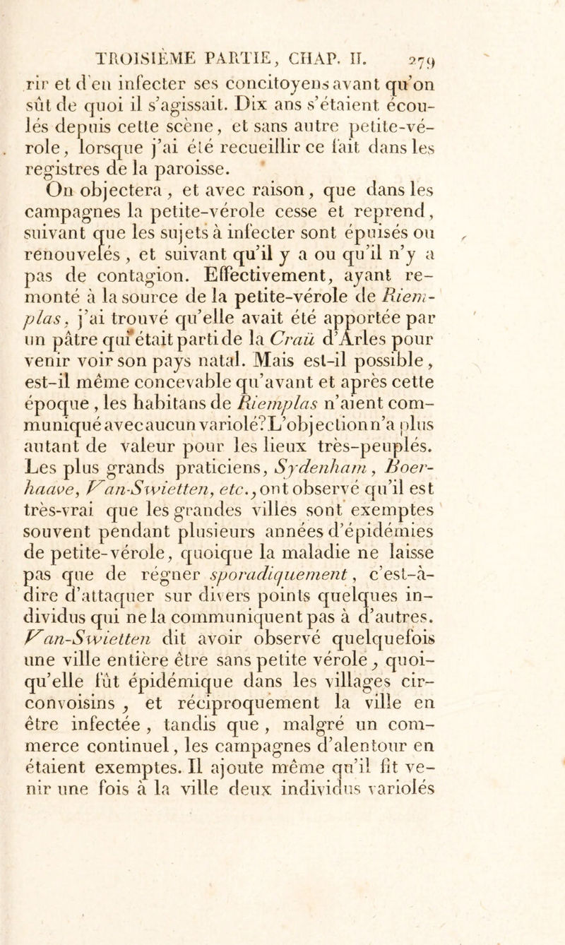 rir et d’en infecter ses concitoyens avant quon sût de quoi il s'agissait. Dix ans s’étaient écou- lés depuis cette scène, et sans autre petite-vé- role, lorsque j’ai été recueillir ce fait dans les registres de la paroisse. O11 objectera , et avec raison, que dans les campagnes la petite-vérole cesse et reprend, suivant que les sujets à infecter sont épuisés ou renouvelés , et suivant qu’il y a ou qu’il n’y a pas de contagion. Effectivement, ayant re- monté à la source de la petite-vérole de Rie/n- p la s , j’ai trouvé qu’elle avait été apportée par un pâtre quf était parti de la Craü d’Arles pour venir voir son pays natal. Mais est-il possible, est-il même concevable qu’avant et après cette époque , les habitans de Riemplas n’aient com- muniqué avec aucun variolé?L’objection n’a plus autant de valeur pour les lieux très-peuplés. Les plus grands praticiens, Sydenham, Boer- haave, J^an-Swietten, etc., ont observé qu’il est très-vrai que les grandes villes sont exemptes souvent pendant plusieurs années d’épidémies de petite-vérole, quoique la maladie ne laisse pas que de régner sporadiquement, c’est-à- dire a attaquer sur divers points quelques in- dividus qui ne la communiquent pas à d’autres. Van-Swietten dit avoir observé quelquefois une ville entière être sans petite vérole quoi- qu’elle fût épidémique dans les villages cir- convoisins , et réciproquement la ville en être infectée , tandis que , malgré un com- merce continuel, les campagnes d’alentour en étaient exemptes. Il ajoute même qu’il fit ve- nir une fois à la ville deux individus variolés