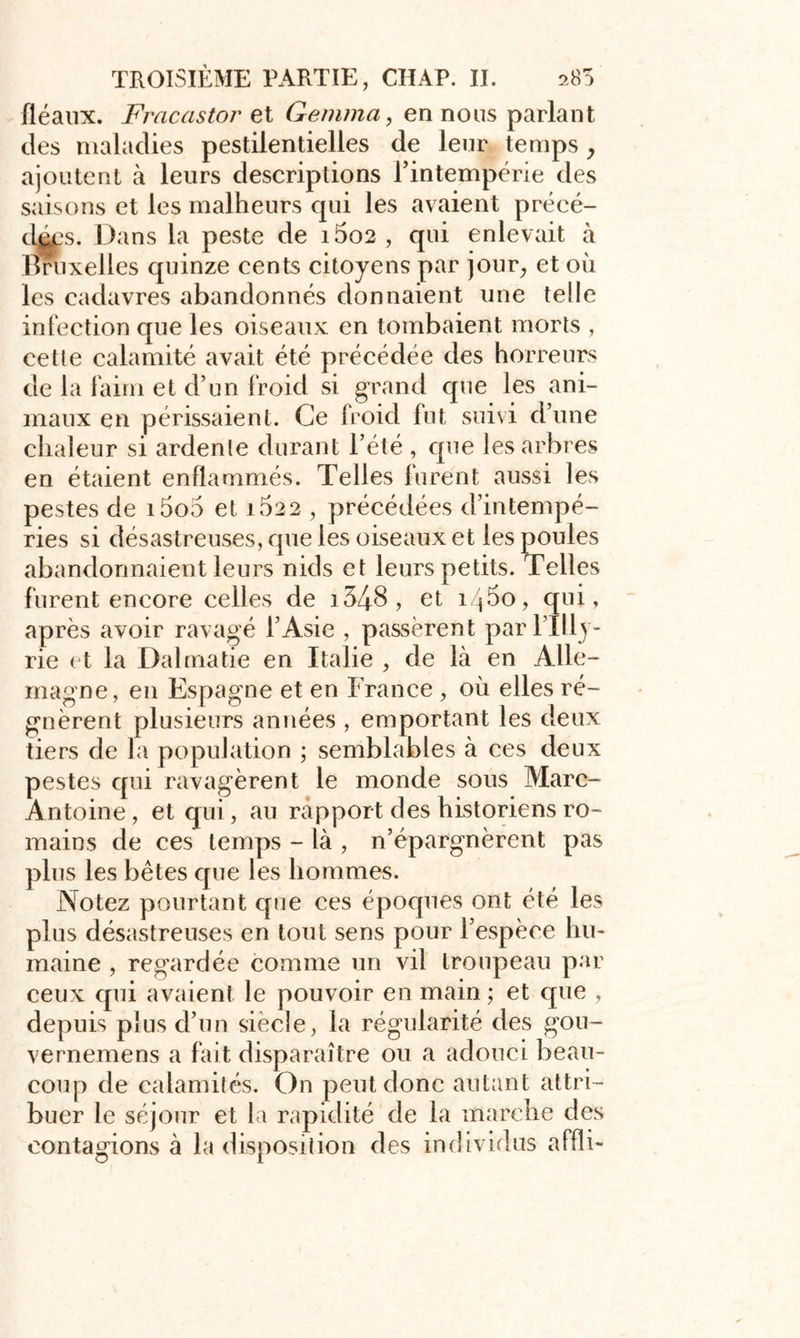 fléaux. Fracastor et Gemma, en nous parlant des maladies pestilentielles de leur temps , ajoutent à leurs descriptions l’intempérie des saisons et les malheurs cpii les avaient précé- das. Dans la peste de i5o2 , qui enlevait à Bruxelles quinze cents citoyens par jour, et où les cadavres abandonnés donnaient une telle infection que les oiseaux en tombaient morts , cetle calamité avait été précédée des horreurs de la faim et d’un froid si grand que les ani- maux en périssaient. Ce froid fut suivi d’une chaleur si ardente durant l’été , que les arbres en étaient enflammés. Telles furent aussi les pestes de i5o5 et iÙ22 , précédées d’intempé- ries si désastreuses, que les oiseaux et les poules abandonnaient leurs nids et leurs petits. Telles furent encore celles de i348, et î/jùo, qui, après avoir ravagé l’Asie , passèrent parl’Illy- rie et la Dalmatie en Italie , de là en Alle- magne, en Espagne et en France , où elles ré- gnèrent plusieurs années , emportant les deux tiers de la population ; semblables à ces deux pestes qui ravagèrent le monde sous Marc- Antoine, et qui, au rapport des historiens ro- mains de ces temps - là , n’épargnèrent pas plus les bêtes que les hommes. Notez pourtant que ces époques ont été les plus désastreuses en tout sens pour l’espèce hu- maine , regardée comme un vil troupeau par ceux qui avaient le pouvoir en main ; et que , depuis plus d’un siècle, la régularité des gou- vernemens a fait disparaître ou a adouci beau- coup de calamités. On peut donc autant attri- buer le séjour et la rapidité de la marche des contagions à la disposition des individus affli-