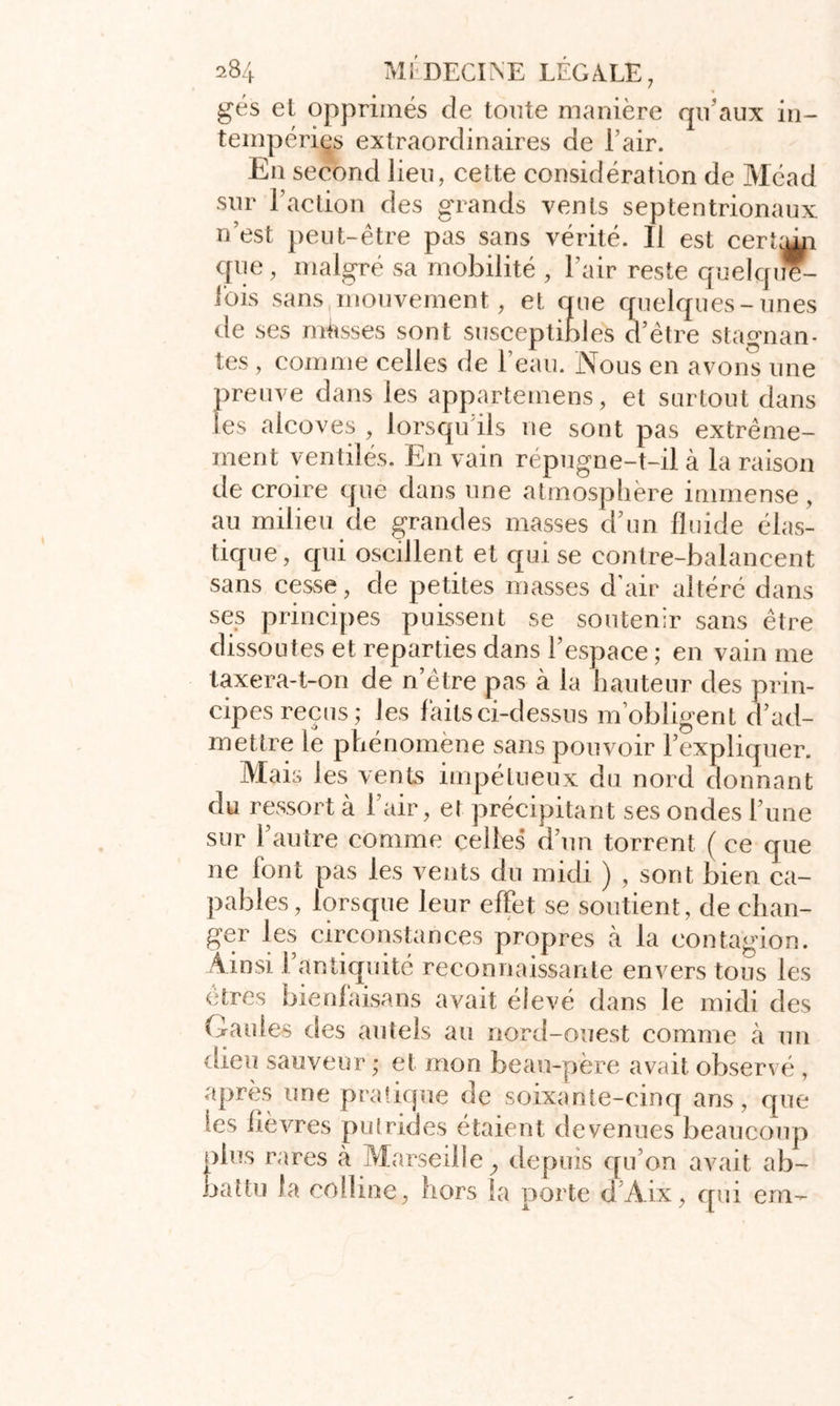 gés et opprimés de tonte manière qu’aux in- tempéries extraordinaires de l’air. En second lieu, cette considération de Méad sur l’action des grands vents septentrionaux n’est peut-être pas sans vérité. Il est cerïam que, malgré sa mobilité , Pair reste quelqu- efois sans mouvement, et que quelques-unes de ses masses sont susceptibles d’être stagnan- tes , comme celles de l’eau. Nous en avons une preuve dans les apparteinens, et surtout dans Ses alcôves , lorsqu ils ne sont pas extrême- ment ventilés. En vain répugne-t-il à la raison de croire que dans une atmosphère immense, au milieu de grandes masses d’un fluide élas- tique, qui oscillent et qui se eontre-balancent sans cesse, de petites masses d’air altéré dans ses principes puissent se soutenir sans être dissoutes et reparties dans l’espace ; en vain me taxera-t-on de n’être pas à la hauteur des prin- cipes reçus; les faits ci-dessus m’obligent d’ad- mettre le phénomène sans pouvoir l’expliquer. Mais les vents impétueux du nord donnant du ressort à Pair, et précipitant ses ondes l’une sur l’autre comme celles d’un torrent (ce que ne font pas les vents du midi ) , sont bien ca- pables, lorsque leur effet se soutient, de chan- ger les circonstances propres à la contagion. Ainsi l’antiquité reconnaissante envers tous les êtres bienfaisans avait élevé dans le midi des Gaules des autels au nord-ouest comme à un dieu sauveur ; et mon beau-père avait observé , après une pratique de soixante-cinq ans, que les lièvres putrides étaient devenues beaucoup oins rares à Marseille, depuis qu’on avait ab- attu la colline, hors la porte d’Aix, qui em-