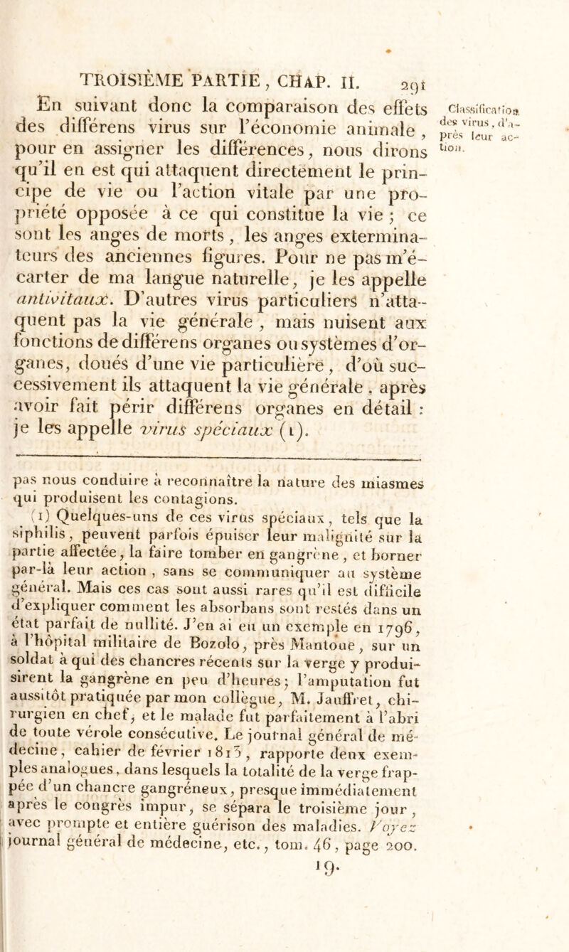 En suivant donc la comparaison des effets des différens virus sur l'économie animale , pour en assigner les différences, nous dirons qu’il en est qui attaquent directement le prin- cipe de vie ou l’action vitale par une pro- priété opposée à ce qui constitue la vie ; ce sont les anges de morts, les anges extermina- teurs des anciennes figures. Pour ne pas m’é- carter de ma langue naturelle, je les appelle antwitauoù. D’autres virus particuliers n’atta- quent pas la vie générale , mais nuisent aux fonctions de différens organes ou systèmes d’or- ganes, doués d’une vie particulière > d’où suc- cessivement ils attaquent la vie générale , après avoir fait périr différens organes en détail ; je les appelle virus spéciaux (i). Classificaîîoa. des virus, près leur ac- tion* pas nous conduire à reconnaître la nature des miasmes qui produisent les contagions. (O Quelques-uns de ces virus spéciaux, tels que la srphilis, peuvent parfois épuiser leur malignité sur la partie affectée, la faire tomber en gangrène , et borner par-là leur action , sans se communiquer au système général. Mais ces cas sont aussi rares qu’il est difficile d expliquer comment les absorbans sont restés dans un état parfait de nullité. J’en ai eu un exemple en 1796, à l’hôpital militaire de Bozolo, près Mantoue, sur un soldat à qui des chancres récents sur la verge y produi- sirent la gangrène en peu d’heures ) l’amputation fut aussitôt pratiquée par mon collègue, M* Jauffret, chi- rurgien en chef, et le malade fut parfaitement à l’abri de toute vérole consécutive. Le journal général de mé- decine, cahier de février i8i5, rapporte deux exem- ples analogues, dans lesquels la totalité de la verge frap- pée d’un chancre gangréneux, presque immédiatement après le congrès impur, se sépara le troisième jour, avec prompte et entière guérison des maladies. Voyez journal général de médecine, etc., tom. 4b, page 200, ]9*