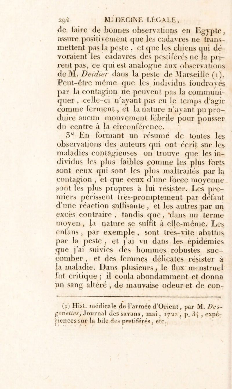 2(j4 MJ DEC11NE LEGALE , de faire de bonnes observations en Egypte , assure positivement que les cadavres ne trans- mettent pas la peste , et que les chiens qui dé- voraient les cadavres des pestiférés ne la pri- rent pas, ce qui est analogue aux observations de M. Deidier dans la peste de Marseille (1). Peut-être même que les individus foudroyés par la contagion ne peuvent pas la communi- quer , celle-ci n’ayant pas eu le temps d’agir comme ferment, et la nature n’ayant pu pro- duire aucun mouvement fébrile pour pousser du centre k la circonférence. 5° En formant un résumé de toutes les observations des auteurs qui ont écrit sur les maladies contagieuses on trouve que les in- dividus les plus faibles comme les plus forts sont ceux qui sont les plus maltraités par la contagion ; et que ceux d’une force moyenne sont les plus propres à lui résister. Les pre- miers périssent très-promptement par défaut d’une réaction suffisante, et les autres par un excès contraire , tandis que, ‘dans un terme moyen , la nature se suint à elle-même. Les enfans , par exemple , sont très-vite abattus par la peste , et j’ai vu dans les épidémies que j’ai suivies dès hommes robustes suc- comber , et des femmes délicates résister à }a maladie. Dans plusieurs, le flux menstruel fut critique ; il coula abondamment et donna un sang altéré , de mauvaise odeur et de con- (ï) Hist. médicale de l’armée d’Orient, par M. Des- gcnettes, Journal des savans, mai, 1722, p. 34, expé- riences sur la bile des pestiférés , etc.