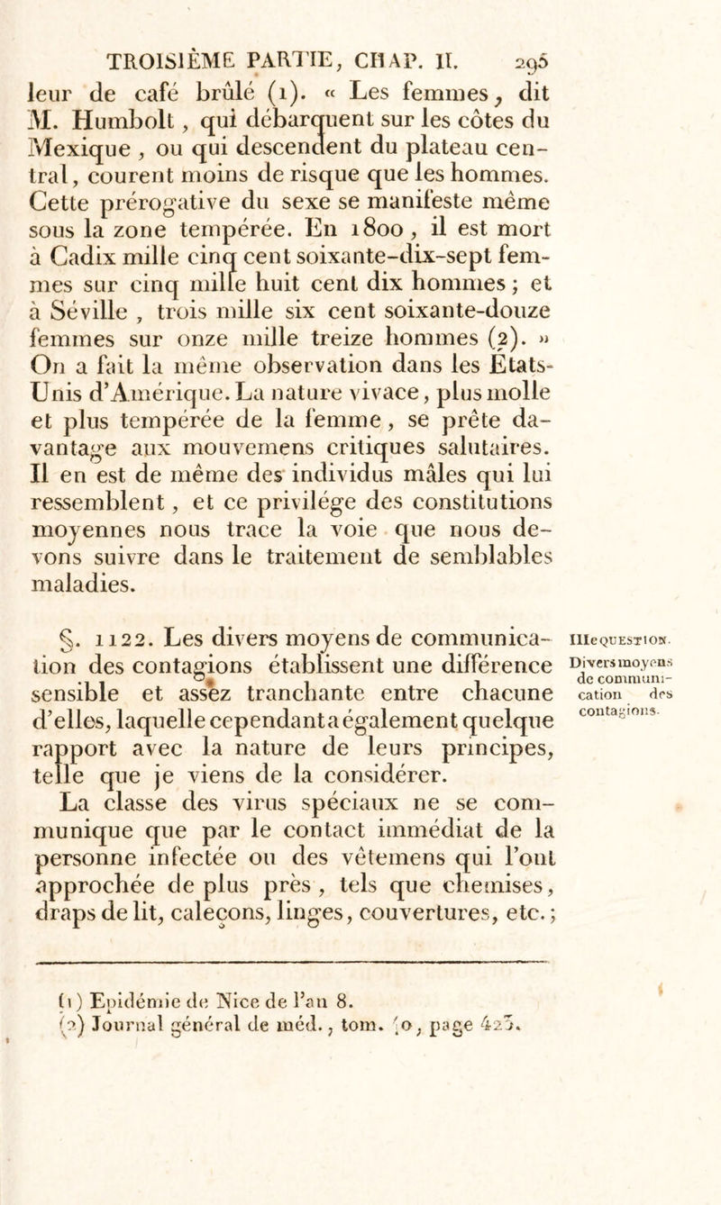 leur de café brûlé (1). « Les femmes, dit AI. Humbolt, qui débarquent sur les côtes du Mexique , ou qui descendent du plateau cen- tral , courent moins de risque que les hommes. Cette prérogative du sexe se manifeste meme sous la zone tempérée. En 1800 , il est mort à Cadix mille cinq cent soixante-dix-sept fem- mes sur cinq mille huit cent dix hommes ; et à Séville , trois mille six cent soixante-douze femmes sur onze mille treize hommes (2). » On a fait la même observation dans les Etats- Unis d’Amérique. La nature vivace, plus molle et plus tempérée de la femme, se prête da- vantage aux mouvemens critiques salutaires. Il en est de même des individus mâles qui lui ressemblent, et ce privilège des constitutions moyennes nous trace la voie que nous de- vons suivre dans le traitement de semblables maladies. §. 1122. Les divers moyens de communica- tion des contagions établissent une différence sensible et assez tranchante entre chacune d’elles, laquelle cependant a également quelque rapport avec la nature de leurs principes, telle que je viens de la considérer. La classe des virus spéciaux ne se com- munique que par le contact immédiat de la personne infectée ou des vêtemens qui Font approchée déplus près, tels que chemises, draps de lit, caleçons, linges, couvertures, etc. ; Ule QU EST ION. Divers moyens de communi- cation des contagions. (1 ) Epidémie de Nice de Fan 8.