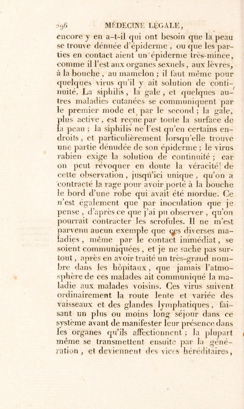 encore y en a-t-il qui ont besoin que la peau se trouve dénuée d’épiderme , ou que les par- ties en contact aient un épiderme très-mince, comme il l’est aux organes sexuels, aux lèvres, à la bouche , au mamelon ; il faut même pour quelques virus qu’il y ait solution de conti- nuité. La sipliilis, la gale, et quelques au- tres maladies cutanées se communiquent par le premier mode et par le second ; la gale, plus active, est reçue par toute la surface de la peau ; la sipliilis ne l est qu’en certains en- droits , et particulièrement lorsqu’elle trouve une partie dénudée de son épiderme ; le virus rabien exige la solution de continuité ; car on peut révoquer en doute la véracité5 de cette observation , jusqu’ici unique , qu’on a contracté la rage pour avoir porté à la bouche le bord d’une robe qui avait été mordue. Ce n’est également que par inoculation que je pense , d’après ce que j’ai pu observer , qu’on pourrait contracter les scrofules. Il ne m’est parvenu aucun exemple que çps diverses ma- ladies , même par le contact immédiat, se soient communiquées, et je ne sache pas sur- tout , après en avoir traité un très-grand nom- bre dans les hôpitaux, que jamais l’atmo- sphère de ces malades ait communiqué la ma- ladie aux malades voisins. Ces virus suivent ordinairement la route lente et variée des vaisseaux et des glandes lymphatiques, fai- sant un plus ou moins long séjour dans ce système avant de manifester leur présence dans les organes qu’ils affectionnent ; la plupart même se transmettent ensuite par la géné- ration , et deviennent des vices héréditaires,