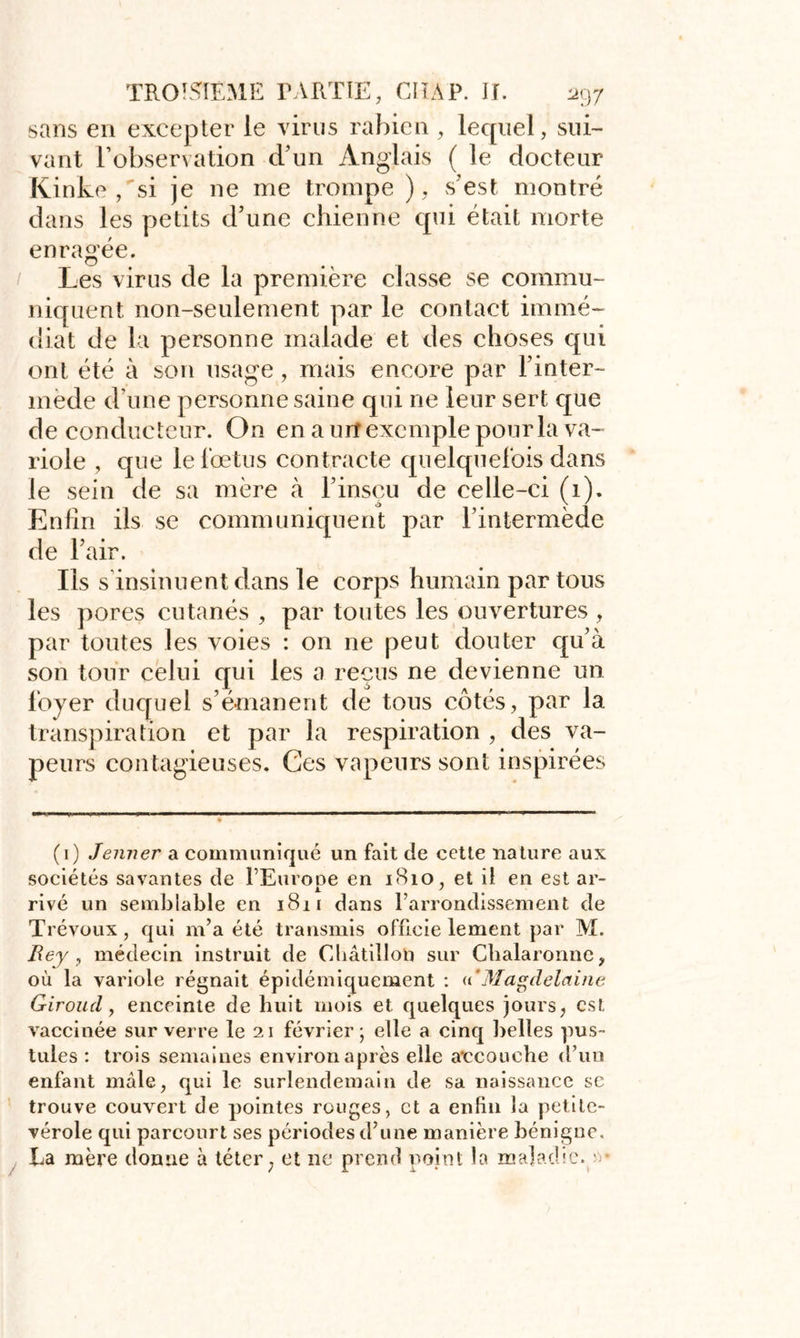 sans en excepter le virus rabien, lequel, sui- vant l’observation d’un Anglais ( le docteur Kinke ,si je ne me trompe ), s'est montré dans les petits d’une chienne qui était morte enragée. Les virus de la première classe se commu- niquent non-seulement par le contact immé- diat de la personne malade et des choses qui ont été à son usage, mais encore par l'inter- mède d’une personne saine qui ne leur sert que de conducteur. On en a urf exemple pour la va- riole , que le fœtus contracte quelquefois dans le sein de sa mère à l’insçu de celle-ci (1). Enfin ils se communiquent par l’intermède de l’air. Ils s insinuent dans le corps humain par tous les pores cutanés , par toutes les ouvertures , par toutes les voies : on ne peut douter qu’à son tour celui qui les a reçus ne devienne un foyer duquel s’émanent de tous côtés, par la transpiration et par la respiration , des va- peurs contagieuses. Ces vapeurs sont inspirées (1) Jenner a communiqué un fait de cette nature aux sociétés savantes de FEurooe en 1810, et il en est ar- rivé un semblable en 1811 dans l’arrondissement de Trévoux, qui m’a été transmis officie lement par M. Rey, médecin instruit de Cbâtillon sur Chalaronne, où la variole régnait épidémiquement : «'Magdelaine Giroud, enceinte de huit mois et quelques jours, est vaccinée sur verre le 21 février; elle a cinq belles pus- tules : trois semaines environ après elle accouche d’un enfant mâle, qui le surlendemain de sa naissance sc trouve couvert de pointes rouges, et a enfin la petite- vérole qui parcourt ses périodes d’une manière bénigne. La mère donne à téter, et ne prend point la maladie. ; •