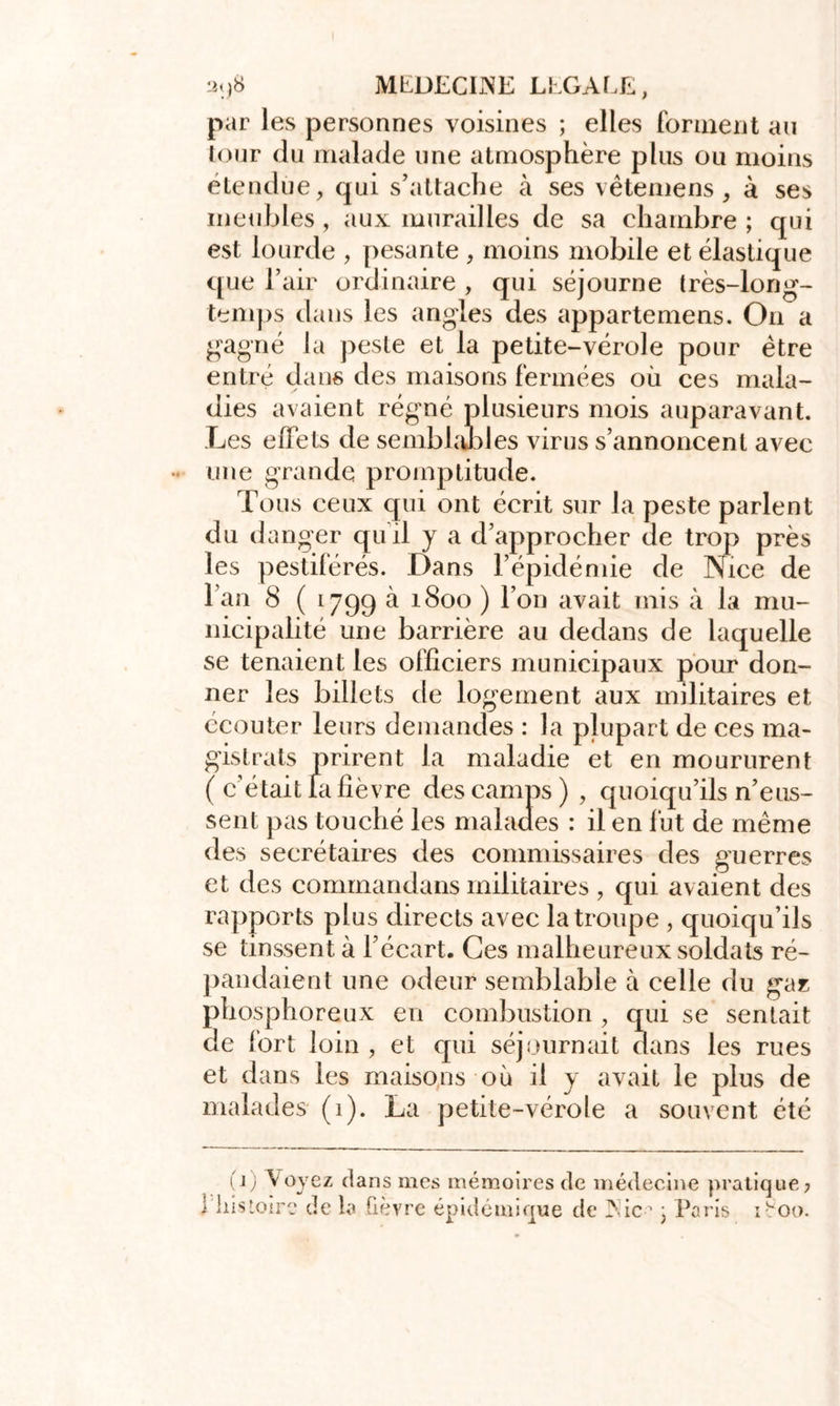 par les personnes voisines ; elles forment au tour du malade une atmosphère plus ou moins étendue, qui s’attache à ses vêtemens , à ses meubles , aux murailles de sa chambre ; qui est lourde , pesante , moins mobile et élastique que l’air ordinaire , qui séjourne très-long- temps dans les angles des appartenons. On a gagné la peste et la petite-vérole pour être entré dans des maisons fermées où ces mala- dies avaient régné plusieurs mois auparavant. Les effets de semblables virus s’annoncent avec une grande promptitude. Tous ceux qui ont écrit sur la peste parlent du danger quil y a d’approcher de trop près les pestiférés. Dans l’épidémie de Nice de l’an 8 ( 1799 à 1800 ) l’on avait rnis à la mu- nicipalité une barrière au dedans de laquelle se tenaient les officiers municipaux pour don- ner les billets de logement aux militaires et ccouter leurs demandes : la plupart de ces ma- gistrats prirent la maladie et en moururent ( c’était la fièvre des camps ) , quoiqu’ils n’eus- sent pas touché les malades : il en fut de même des secrétaires des commissaires des guerres et des commandans militaires , qui avaient des rapports plus directs avec la troupe , quoiqu’ils se tinssent à l’écart. Ces malheureux soldats ré- pandaient une odeur semblable à celle du gaz phosphoreux en combustion , qui se sentait de fort loin , et qui séjournait dans les rues et dans les maisons où il y avait le plus de malades (1). La petite-vérole a souvent été 11 (jj \oyez clans mes mémoires de médecine pratique? îistoire de la fièvre épidémique de Nie-'1 ; Paris ifoo.