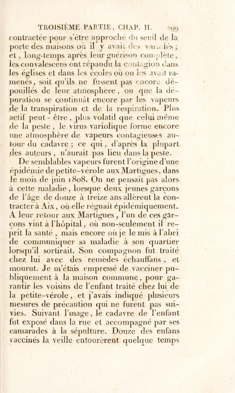 contractée pour s’être approché du seuil de la porte des maisons ou il y avait des varn iés ; et, long-temps après leur guérison complète, les convalescens ont répandu la c mtagion dans les églises et dans les écoles où on les avait ra- menés , soit qu’ils ne fussent pas encore dé- pouillés de leur atmosphère , ou que la dé- puration se continuât encore par les vapeurs de la transpiration et de la respiration. Tins actif peut - être , plus volatil que celui même de la peste , le virus variolique forme encore une atmosphère de vapeurs contagieuses au- tour du cadavre ; ce qui, d’après la plupart des auteurs , n’aurait pas lieu dans la peste. De semblables vapeurs furent l’origine d’une épidémie de petite-vérole aux Martigues, dans le mois de juin 1808. On ne pensait pas alors à celte maladie, lorsque deux jeunes garçons de l’âge de douze à treize ans allèrent la con- tracter à Aix, où elle régnait épidémiquemenL A leur retour aux Martigues, l’un de ces gar- çons vint à l’hôpital, où non-seulement il re- prit la santé , mais encore où je le mis à l’abri de communiquer sa maladie à son quartier lorsqu’il sortirait. Son compagnon fut traité chez lui avec des remèdes échauffans , et mourut. Je m’étais empressé de vacciner pu- bliquement à la maison commune, pour ga- rantir les voisins de l’enfant traité chez lui de la petite-vérole, et j’avais indiqué plusieurs mesures de précaution qui ne lurent pas sui- vies. Suivant l’usage, le cadavre de l’enfant fut exposé dans la rue et accompagné par ses camarades à la sépulture. Douze des enfans vaccinés la veille entourèrent quelque temps