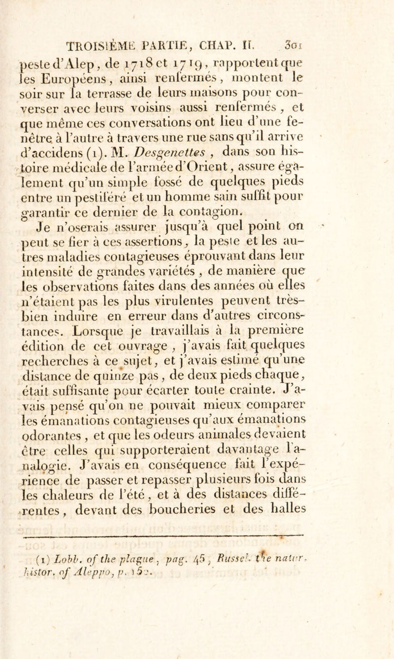 peste d’Alep, de 1718 c! 17 19, rapportent que les Européens, ainsi renfermés, montent le soir sur la terrasse de leurs maisons pour con- verser avec leurs voisins aussi renfermés , et que même ces conversations ont lieu d’une fe- nêtre. à l’autre à travers une rue sans qu’il arrive d’accidens (1). M. Desgenettes , dans son his- toire médicale de l’armée d’Orient, assure éga- lement qu’un simple fossé de quelques pieds entre un pestiféré et un homme sain suffit pour garantir ce dernier de la contagion. Je n’oserais assurer jusqu’à quel point on peut se lier à ces assertions^ la pesie et les au- tres maladies contagieuses éprouvant dans leur intensité de grandes variétés , de manière que les observations faites dans des années où elles 11’étaient pas les plus virulentes peuvent très- bien induire en erreur dans d’autres circons- tances. Lorsque je travaillais à la première édition de cet ouvrage , j’avais fait quelques recherches à ce sujet, et j’avais estimé qu’une distance de quinze pas , de deux pieds chaque, était suffisante pour écarter toute crainte. J’a- vais pensé qu’on ne pouvait mieux comparer les émanations contagieuses qu’aux émanations odorantes , et que les odeurs animales devaient être celles qui supporteraient davantage la- nalogie. J’avais en conséquence fait l’expé- rience de passer et repasser plusieurs fois dans les chaleurs de l’été, et à des distances diffé- rentes, devant des boucheries et des halles (1) Lobb. of the plague 7 pag. Ifs , Busse!. tfie naivr-