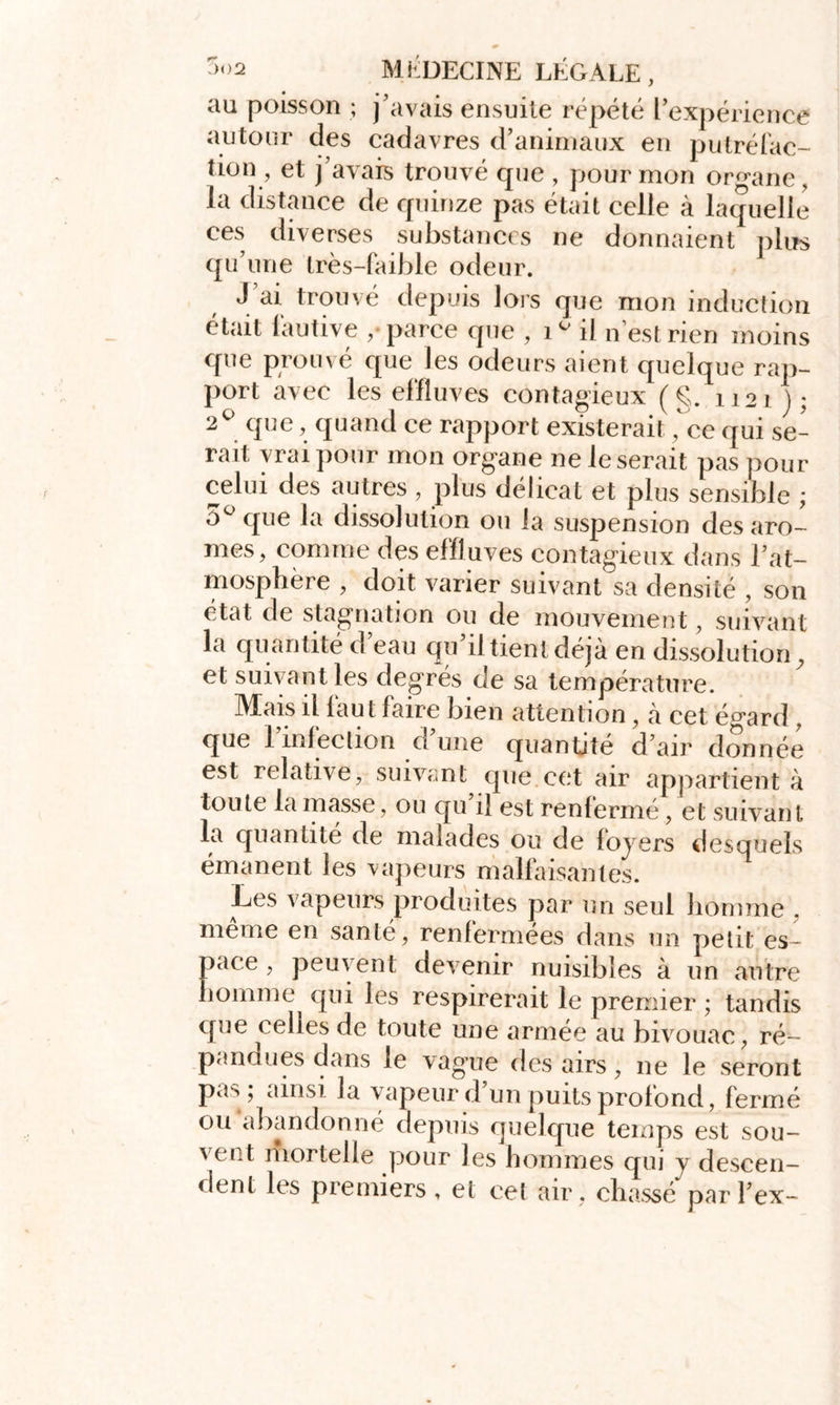 au poisson ; j'avais ensuite répété l’expérience autour des cadavres d’animaux en putréfac- tion, et j’avais trouvé que , pour mon organe, la distance de quinze pas était celle à laquelle ces diverses substances ne donnaient plus qu’une très-faible odeur. J’ai trouvé depuis lors que mon induction était fautive ,• parce que , G il n est rien moins que prouvé que les odeurs aient quelque rap- port avec les effluves contagieux (g. 1121 j; 2° que, quand ce rapport existerait, ce qui se- rait vrai pour mon organe ne léserait pas pour celui des autres, plus délicat et plus sensible ; 5° que la dissolution ou la suspension des arô- mes, comme des effluves contagieux dans l'at- mosphère , doit varier suivant sa densité , son état de stagnation ou de mouvement, suivant la quantité d’eau qu’il tient déjà en dissolution, et suivant les degrés de sa température. Mais il fau t faire bien attention, à cet é^ard, que l’infection d’une quantité d'air donnée est relative, suivant que.cet air appartient à toute la masse, ou qu’il est renfermé, et suivant la quantité de malades ou de fo jrers desquels émanent les vapeurs malfaisantes. Les vapeurs produites par un seul homme . même en santé, renfermées dans un petit es- pace , peuvent devenir nuisibles à un autre homme qui les respirerait le premier ; tandis que celles de toute une armée au bivouac, ré- pandues dans le va gaie des airs, ne le seront pas; ainsi la vapeur d’un puits profond, fermé ou abandonné depuis quelque temps est sou- ' ept mortelle pour les hommes qui y descen- dent les premiers, et cet air , chassé par Tex-