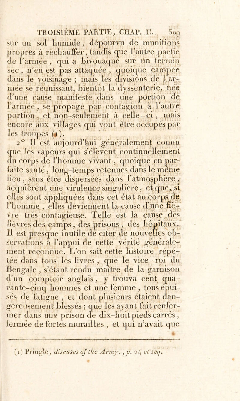 sur un sol humide, dépourvu de munitions propres à réchauffer, tandis que F autre partie de l’armée , qui a bivouaqué sur un terrain sec, n’en est pas attaquée , quoique campée dans le voisinage; mais les divisions de 1 ar- mée se réunissant, bientôt la dyssenterie, née d’une cause manifeste dans une portion de l’armée, se propage par contagion à l’autre portion , et non-seulement à celle-ci , mais encore aux villages qui vont être occupés par les troupes (#). 2° Il est aujourd’hui généralement connu que les vapeurs qui s’élèvent continuellement du corps de l’homme vivant, quoique en par- laite santé, long-temps retenues dans le même lieu , sans être dispersées dans l’atmosphère , acquièrent une virulence singulière, et que, si elles sont appliquées dans cet état au corps de l’homme , elles deviennent la cause d’une fîç~ vre très-contagieuse. Telle est la cause des hèvresdes camps, des prisons , des hôpitaux. 11 est presque inutile de citer de nouvelles ob- servations à l’appui de cette vérité générale- ment reconnue. L’on sait cette histoire répé- tée dans tous les livres, que le vice-roi du Bengale , s’étant rendu maître de la garnison d’un comptoir anglais, y trouva cent qua- rante-cinq hommes et une femme , tous épui- sés de fatigue , et dont plusieurs étaient dan- gereusement blessés; que les ayant fait renfer- mer dans une prison de dix-huit pieds carrés , fermée de fortes murailles , et qui n’avait que (j) Pringle, disenses of the Ârmy., p. 24 et seq.