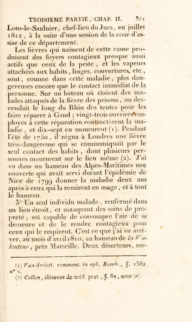 Lons-le-Saulnier, chef-lieu du Jura, en juillet 1812 , à la suite d’une session de la cour d’as- sise de ce département. Les fièvres qui naissent de cette cause pro- duisent des foyers contagieux presque aussi actifs que ceux de la peste , et les vapeurs attachées aux habits , linges, couvertures, etc., sont, comme dans cette maladie, plus dan- gereuses encore que le contact immédiat de la personne. Sur un bateau où étaient des ma- lades attaqués de la fièvre des prisons, on des- cendait le long du Rhin des tentes pour les faire réparer à Gand ; vingt-trois ouvriers*em- ployés à cette réparation contractèrent la ma- ladie , et dix-sept en moururent (1). Pendant l’été de 1700, il régna à Londres une lièvre très-dangereuse qui se communiquait par le seul contact des habits , dont plusieurs per- sonnes moururent sur le lieu même (2). J’ai vu dans un hameau des Alpes-Maritimes une couverte qui avait servi durant l’épidémie de ÏNice de 1799 donner la maladie deux ans après à ceux qui la remirent en usage, et à tout le hameau. 3- Un seul individu malade , renfermé dans un lieu étroit, et manquant des soins de pro- preté , est capable de corrompre l’air de sa demeure et de le rendre contagieux pour ceux qui le respirent. C’est ce que j’ai vu arri - ver, au mois d’avril 1810, au hameau de la a~ lentine} près Marseille. Deux déserteurs, sor- (1) Van-Swiett. comment, in apk. Boerh., J. 1082. ri* 1. (2) Catien, élémens de méd. prat , §. 82 , note («■),