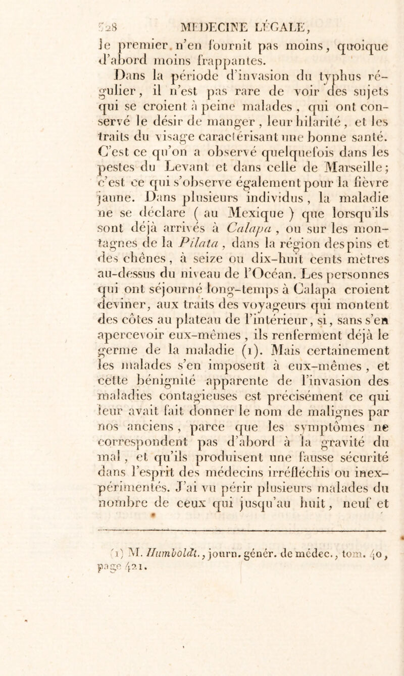 Je premier n’en fournit pas moins, quoique d’abord moins frappantes. Dans la période d’invasion du typhus ré- gulier, il n’est pas rare de voir clés sujets qui se croient à peine malades , cpii ont con- servé le désir de manger , leur hilarité , et Jes traits du visage caractérisant une bonne santé. C’est ce qu’on a observé quelquefois dans Jes pestes du Levant et dans celle de Marseille; c’est ce cpii s’observe également pour la fièvre jaune. Dans plusieurs individus , la maladie ne se déclare ( au Mexique ) que lorsqu ils sont déjà arrivés à Calajja , ou sur les mon- tagnes de la Pilata , dans la région des pins et des chênes, à seize ou dix-huit cents mètres au-dessus du niveau de l’Océan. Les personnes qui ont séjourné long-temps à Calapa croient deviner, aux traits des voyageurs qui montent des côtes au plateau de l’intérieur, si, sans s’en apercevoir eux-mêmes , ils renferment déjà le germe de la maladie (1). Mais certainement les malades s’en imposent à eux-mêmes , et cette bénignité apparente de l’invasion des maladies contagieuses est précisément ce qui leur avait fait donner le nom de malignes par nos anciens , parce que les symptômes ne correspondent pas d’abord à la gravité du mal, et qu’ils produisent une fausse sécurité dans l’esprit des médecins irréfléchis ou inex- périmentés. J’ai vu périr plusieurs malades du nombre de ceux qui jusqu’au huit, neuf et 'i) M. Ilumoùldt.} journ.génér. tlemédec., tom. 40, P go 4?.i.