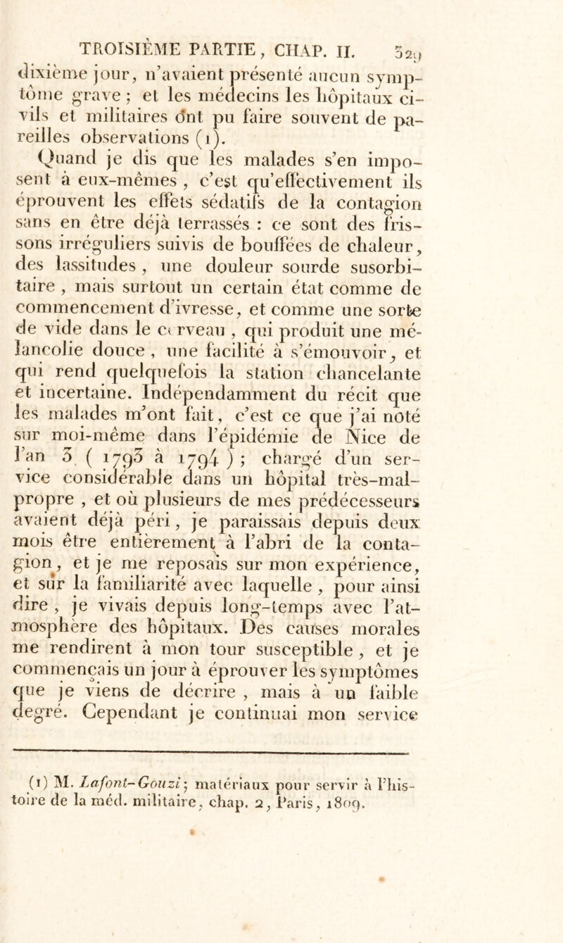 dixième jour, n’avaient présenté aucun symp- tôme grave ; et les médecins les hôpitaux ci- vils et militaires ont pu faire souvent de pa- reilles observations (1). Quand je dis que les malades s’en impo- sent à eux-mêmes , c’est qu’elFectivement ils éprouvent les effets sédatifs de la contagion sans en être déjà terrassés : ce sont des fris- sons irréguliers suivis de bouffées de chaleur, des lassitudes , une douleur sourde susorbi- taire , mais surtout un certain état comme de commencement d’ivresse, et comme une sorte de vide dans le cerveau , qui produit une mé- lancolie douce , une facilité à s’émouvoir ^ et qui rend quelquefois la station chancelante et incertaine. Indépendamment du récit que les malades m’ont fait , c’est ce que j’ai noté sur moi-même dans l’épidémie de Nice de 1 an 3 ( îjpô à 1794 ) ; chargé d’un ser- vice considérable dans un hôpital très-mal- propre , et où plusieurs de mes prédécesseurs avaient déjà péri, je paraissais depuis deux: mois être entièrement à l’abri de la conta- gion, et je me reposais sur mon expérience, et sur la familiarité avec laquelle , pour ainsi dire , je vivais depuis long-temps avec l’at- mosphère des hôpitaux. Des causes morales me rendirent à mon tour susceptible , et je commençais un jour à éprouver les symptômes que je viens de décrire , mais à un faible degré. Cependant je continuai mon service (1) M. Lafont-Gouzi’ matériaux pour servir à l'his- toire de la méd. militaire, chap, 2, Paris, 1809.